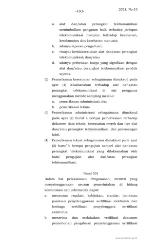 2021, No.15
-183-
a. alat dan/atau perangkat telekomunikasi
menimbulkan gangguan baik terhadap jaringan
telekomunikasi maupun terhadap keamanan,
keselamatan dan kesehatan manusia;
b. adanya laporan pengaduan;
c. riwayat ketidaksesuaian alat dan/atau perangkat
telekomunikasi; dan/atau
d. adanya perbedaan harga yang signifikan dengan
alat dan/atau perangkat telekomunikasi produk
sejenis.
(2) Pemeriksaan kesesuaian sebagaimana dimaksud pada
ayat (1) dilaksanakan terhadap alat dan/atau
perangkat telekomunikasi di sisi pengguna
menggunakan metode sampling melalui:
a. pemeriksaan administrasi; dan
b. pemeriksaan teknis.
(3) Pemeriksaan administrasi sebagaimana dimaksud
pada ayat (2) huruf a berupa pemeriksaan terhadap
dokumen data teknis, kesesuaian merek dan tipe alat
dan/atau perangkat telekomunikasi, dan pemasangan
label.
(4) Pemeriksaan teknis sebagaimana dimaksud pada ayat
(2) huruf b berupa pengujian sampel alat dan/atau
perangkat telekomunikasi yang dilaksanakan oleh
balai pengujian alat dan/atau perangkat
telekomunikasi.
Pasal 301
Dalam hal pelaksanaan Pengawasan, menteri yang
menyelenggarakan urusan pemerintahan di bidang
komunikasi dan informatika dapat:
a. menyusun regulasi, kebijakan, standar, dan/atau
panduan penyelenggaraan sertifikasi elektronik dan
lembaga sertifikasi penyelenggara sertifikasi
elektronik;
b. menerima dan melakukan verifikasi dokumen
permohonan pengakuan penyelenggaraan sertifikasi
www.peraturan.go.id
 