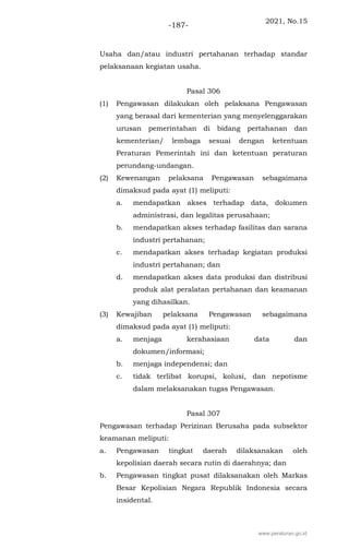 2021, No.15
-187-
Usaha dan/atau industri pertahanan terhadap standar
pelaksanaan kegiatan usaha.
Pasal 306
(1) Pengawasan dilakukan oleh pelaksana Pengawasan
yang berasal dari kementerian yang menyelenggarakan
urusan pemerintahan di bidang pertahanan dan
kementerian/ lembaga sesuai dengan ketentuan
Peraturan Pemerintah ini dan ketentuan peraturan
perundang-undangan.
(2) Kewenangan pelaksana Pengawasan sebagaimana
dimaksud pada ayat (1) meliputi:
a. mendapatkan akses terhadap data, dokumen
administrasi, dan legalitas perusahaan;
b. mendapatkan akses terhadap fasilitas dan sarana
industri pertahanan;
c. mendapatkan akses terhadap kegiatan produksi
industri pertahanan; dan
d. mendapatkan akses data produksi dan distribusi
produk alat peralatan pertahanan dan keamanan
yang dihasilkan.
(3) Kewajiban pelaksana Pengawasan sebagaimana
dimaksud pada ayat (1) meliputi:
a. menjaga kerahasiaan data dan
dokumen/informasi;
b. menjaga independensi; dan
c. tidak terlibat korupsi, kolusi, dan nepotisme
dalam melaksanakan tugas Pengawasan.
Pasal 307
Pengawasan terhadap Perizinan Berusaha pada subsektor
keamanan meliputi:
a. Pengawasan tingkat daerah dilaksanakan oleh
kepolisian daerah secara rutin di daerahnya; dan
b. Pengawasan tingkat pusat dilaksanakan oleh Markas
Besar Kepolisian Negara Republik Indonesia secara
insidental.
www.peraturan.go.id
 