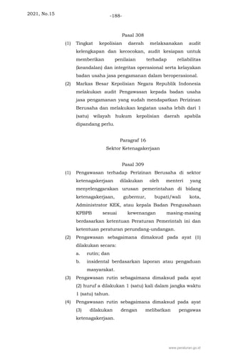 2021, No.15 -188-
Pasal 308
(1) Tingkat kepolisian daerah melaksanakan audit
kelengkapan dan kecocokan, audit kesiapan untuk
memberikan penilaian terhadap reliabilitas
(keandalan) dan integritas operasional serta kelayakan
badan usaha jasa pengamanan dalam beroperasional.
(2) Markas Besar Kepolisian Negara Republik Indonesia
melakukan audit Pengawasan kepada badan usaha
jasa pengamanan yang sudah mendapatkan Perizinan
Berusaha dan melakukan kegiatan usaha lebih dari 1
(satu) wilayah hukum kepolisian daerah apabila
dipandang perlu.
Paragraf 16
Sektor Ketenagakerjaan
Pasal 309
(1) Pengawasan terhadap Perizinan Berusaha di sektor
ketenagakerjaan dilakukan oleh menteri yang
menyelenggarakan urusan pemerintahan di bidang
ketenagakerjaan, gubernur, bupati/wali kota,
Administrator KEK, atau kepala Badan Pengusahaan
KPBPB sesuai kewenangan masing-masing
berdasarkan ketentuan Peraturan Pemerintah ini dan
ketentuan peraturan perundang-undangan.
(2) Pengawasan sebagaimana dimaksud pada ayat (1)
dilakukan secara:
a. rutin; dan
b. insidental berdasarkan laporan atau pengaduan
masyarakat.
(3) Pengawasan rutin sebagaimana dimaksud pada ayat
(2) huruf a dilakukan 1 (satu) kali dalam jangka waktu
1 (satu) tahun.
(4) Pengawasan rutin sebagaimana dimaksud pada ayat
(3) dilakukan dengan melibatkan pengawas
ketenagakerjaan.
www.peraturan.go.id
 