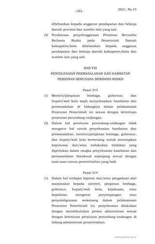 2021, No.15
-191-
dibebankan kepada anggaran pendapatan dan belanja
daerah provinsi dan sumber lain yang sah.
(4) Pendanaan penyelenggaraan Perizinan Berusaha
Berbasis Risiko pada Pemerintah Daerah
kabupaten/kota dibebankan kepada anggaran
pendapatan dan belanja daerah kabupaten/kota dan
sumber lain yang sah.
BAB VIII
PENYELESAIAN PERMASALAHAN DAN HAMBATAN
PERIZINAN BERUSAHA BERBASIS RISIKO
Pasal 313
(1) Menteri/pimpinan lembaga, gubernur, dan
bupati/wali kota wajib menyelesaikan hambatan dan
permasalahan di bidangnya dalam pelaksanaan
Peraturan Pemerintah ini sesuai dengan ketentuan
peraturan perundang-undangan.
(2) Dalam hal peraturan perundang-undangan tidak
mengatur hal untuk penyelesaian hambatan dan
permasalahan, menteri/pimpinan lembaga, gubernur,
dan bupati/wali kota berwenang untuk menetapkan
keputusan dan/atau melakukan tindakan yang
diperlukan dalam rangka penyelesaian hambatan dan
permasalahan dimaksud sepanjang sesuai dengan
asas-asas umum pemerintahan yang baik.
Pasal 314
(1) Dalam hal terdapat laporan dan/atau pengaduan dari
masyarakat kepada menteri, pimpinan lembaga,
gubernur, bupati/wali kota, kejaksaan, atau
kepolisian mengenai penyimpangan atau
penyalahgunaan wewenang dalam pelaksanaan
Peraturan Pemerintah ini, penyelesaian dilakukan
dengan mendahulukan proses administrasi sesuai
dengan ketentuan peraturan perundang-undangan di
bidang administrasi pemerintahan.
www.peraturan.go.id
 