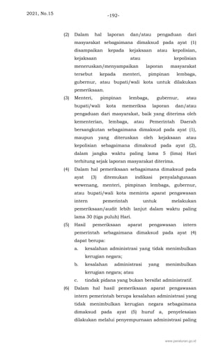 2021, No.15 -192-
(2) Dalam hal laporan dan/atau pengaduan dari
masyarakat sebagaimana dimaksud pada ayat (1)
disampaikan kepada kejaksaan atau kepolisian,
kejaksaan atau kepolisian
meneruskan/menyampaikan laporan masyarakat
tersebut kepada menteri, pimpinan lembaga,
gubernur, atau bupati/wali kota untuk dilakukan
pemeriksaan.
(3) Menteri, pimpinan lembaga, gubernur, atau
bupati/wali kota memeriksa laporan dan/atau
pengaduan dari masyarakat, baik yang diterima oleh
kementerian, lembaga, atau Pemerintah Daerah
bersangkutan sebagaimana dimaksud pada ayat (1),
maupun yang diteruskan oleh kejaksaan atau
kepolisian sebagaimana dimaksud pada ayat (2),
dalam jangka waktu paling lama 5 (lima) Hari
terhitung sejak laporan masyarakat diterima.
(4) Dalam hal pemeriksaan sebagaimana dimaksud pada
ayat (3) ditemukan indikasi penyalahgunaan
wewenang, menteri, pimpinan lembaga, gubernur,
atau bupati/wali kota meminta aparat pengawasan
intern pemerintah untuk melakukan
pemeriksaan/audit lebih lanjut dalam waktu paling
lama 30 (tiga puluh) Hari.
(5) Hasil pemeriksaan aparat pengawasan intern
pemerintah sebagaimana dimaksud pada ayat (4)
dapat berupa:
a. kesalahan administrasi yang tidak menimbulkan
kerugian negara;
b. kesalahan administrasi yang menimbulkan
kerugian negara; atau
c. tindak pidana yang bukan bersifat administratif.
(6) Dalam hal hasil pemeriksaan aparat pengawasan
intern pemerintah berupa kesalahan administrasi yang
tidak menimbulkan kerugian negara sebagaimana
dimaksud pada ayat (5) huruf a, penyelesaian
dilakukan melalui penyempurnaan administrasi paling
www.peraturan.go.id
 