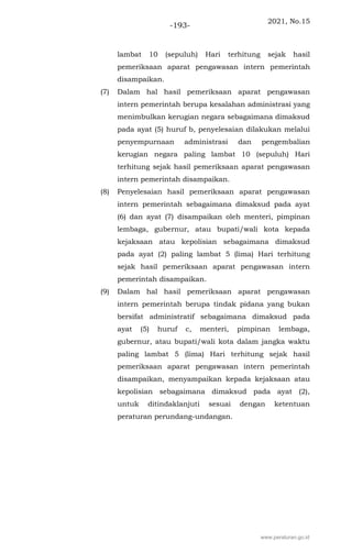 2021, No.15
-193-
lambat 10 (sepuluh) Hari terhitung sejak hasil
pemeriksaan aparat pengawasan intern pemerintah
disampaikan.
(7) Dalam hal hasil pemeriksaan aparat pengawasan
intern pemerintah berupa kesalahan administrasi yang
menimbulkan kerugian negara sebagaimana dimaksud
pada ayat (5) huruf b, penyelesaian dilakukan melalui
penyempurnaan administrasi dan pengembalian
kerugian negara paling lambat 10 (sepuluh) Hari
terhitung sejak hasil pemeriksaan aparat pengawasan
intern pemerintah disampaikan.
(8) Penyelesaian hasil pemeriksaan aparat pengawasan
intern pemerintah sebagaimana dimaksud pada ayat
(6) dan ayat (7) disampaikan oleh menteri, pimpinan
lembaga, gubernur, atau bupati/wali kota kepada
kejaksaan atau kepolisian sebagaimana dimaksud
pada ayat (2) paling lambat 5 (lima) Hari terhitung
sejak hasil pemeriksaan aparat pengawasan intern
pemerintah disampaikan.
(9) Dalam hal hasil pemeriksaan aparat pengawasan
intern pemerintah berupa tindak pidana yang bukan
bersifat administratif sebagaimana dimaksud pada
ayat (5) huruf c, menteri, pimpinan lembaga,
gubernur, atau bupati/wali kota dalam jangka waktu
paling lambat 5 (lima) Hari terhitung sejak hasil
pemeriksaan aparat pengawasan intern pemerintah
disampaikan, menyampaikan kepada kejaksaan atau
kepolisian sebagaimana dimaksud pada ayat (2),
untuk ditindaklanjuti sesuai dengan ketentuan
peraturan perundang-undangan.
www.peraturan.go.id
 