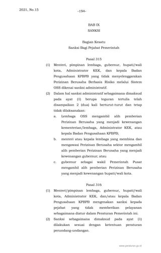 2021, No.15 -194-
BAB IX
SANKSI
Bagian Kesatu
Sanksi Bagi Pejabat Pemerintah
Pasal 315
(1) Menteri, pimpinan lembaga, gubernur, bupati/wali
kota, Administrator KEK, dan kepala Badan
Pengusahaan KPBPB yang tidak menyelenggarakan
Perizinan Berusaha Berbasis Risiko melalui Sistem
OSS dikenai sanksi administratif.
(2) Dalam hal sanksi administratif sebagaimana dimaksud
pada ayat (1) berupa teguran tertulis telah
disampaikan 2 (dua) kali berturut-turut dan tetap
tidak dilaksanakan:
a. Lembaga OSS mengambil alih pemberian
Perizinan Berusaha yang menjadi kewenangan
kementerian/lembaga, Administrator KEK, atau
kepala Badan Pengusahaan KPBPB;
b. menteri atau kepala lembaga yang membina dan
mengawasi Perizinan Berusaha sektor mengambil
alih pemberian Perizinan Berusaha yang menjadi
kewenangan gubernur; atau
c. gubernur sebagai wakil Pemerintah Pusat
mengambil alih pemberian Perizinan Berusaha
yang menjadi kewenangan bupati/wali kota.
Pasal 316
(1) Menteri/pimpinan lembaga, gubernur, bupati/wali
kota, Administrator KEK, dan/atau kepala Badan
Pengusahaan KPBPB mengenakan sanksi kepada
pejabat yang tidak memberikan pelayanan
sebagaimana diatur dalam Peraturan Pemerintah ini.
(2) Sanksi sebagaimana dimaksud pada ayat (1)
dilakukan sesuai dengan ketentuan peraturan
perundang-undangan.
www.peraturan.go.id
 