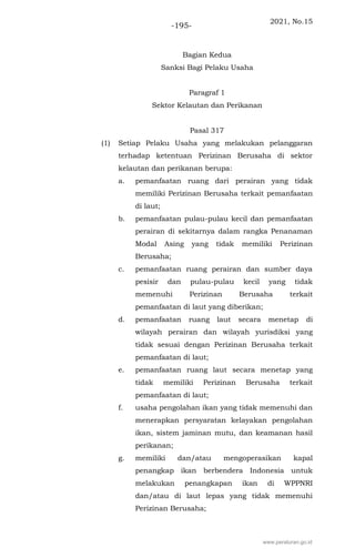 2021, No.15
-195-
Bagian Kedua
Sanksi Bagi Pelaku Usaha
Paragraf 1
Sektor Kelautan dan Perikanan
Pasal 317
(1) Setiap Pelaku Usaha yang melakukan pelanggaran
terhadap ketentuan Perizinan Berusaha di sektor
kelautan dan perikanan berupa:
a. pemanfaatan ruang dari perairan yang tidak
memiliki Perizinan Berusaha terkait pemanfaatan
di laut;
b. pemanfaatan pulau-pulau kecil dan pemanfaatan
perairan di sekitarnya dalam rangka Penanaman
Modal Asing yang tidak memiliki Perizinan
Berusaha;
c. pemanfaatan ruang perairan dan sumber daya
pesisir dan pulau-pulau kecil yang tidak
memenuhi Perizinan Berusaha terkait
pemanfaatan di laut yang diberikan;
d. pemanfaatan ruang laut secara menetap di
wilayah perairan dan wilayah yurisdiksi yang
tidak sesuai dengan Perizinan Berusaha terkait
pemanfaatan di laut;
e. pemanfaatan ruang laut secara menetap yang
tidak memiliki Perizinan Berusaha terkait
pemanfaatan di laut;
f. usaha pengolahan ikan yang tidak memenuhi dan
menerapkan persyaratan kelayakan pengolahan
ikan, sistem jaminan mutu, dan keamanan hasil
perikanan;
g. memiliki dan/atau mengoperasikan kapal
penangkap ikan berbendera Indonesia untuk
melakukan penangkapan ikan di WPPNRI
dan/atau di laut lepas yang tidak memenuhi
Perizinan Berusaha;
www.peraturan.go.id
 