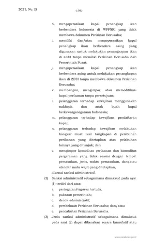 2021, No.15 -196-
h. mengoperasikan kapal penangkap ikan
berbendera Indonesia di WPPNRI yang tidak
membawa dokumen Perizinan Berusaha;
i. memiliki dan/atau mengoperasikan kapal
penangkap ikan berbendera asing yang
digunakan untuk melakukan penangkapan ikan
di ZEEI tanpa memiliki Perizinan Berusaha dari
Pemerintah Pusat;
j. mengoperasikan kapal penangkap ikan
berbendera asing untuk melakukan penangkapan
ikan di ZEEI tanpa membawa dokumen Perizinan
Berusaha;
k. membangun, mengimpor, atau memodifikasi
kapal perikanan tanpa persetujuan;
l. pelanggaran terhadap kewajiban menggunakan
nakhoda dan anak buah kapal
berkewarganegaraan Indonesia;
m. pelanggaran terhadap kewajiban pendaftaran
kapal;
n. pelanggaran terhadap kewajiban melakukan
bongkar muat ikan tangkapan di pelabuhan
perikanan yang ditetapkan atau pelabuhan
lainnya yang ditunjuk; dan
o. mengimpor komoditas perikanan dan komoditas
pergaraman yang tidak sesuai dengan tempat
pemasukan, jenis, waktu pemasukan, dan/atau
standar mutu wajib yang ditetapkan,
dikenai sanksi administratif.
(2) Sanksi administratif sebagaimana dimaksud pada ayat
(1) terdiri dari atas:
a. peringatan/teguran tertulis;
b. paksaan pemerintah;
c. denda administratif;
d. pembekuan Perizinan Berusaha; dan/atau
e. pencabutan Perizinan Berusaha.
(3) Jenis sanksi administratif sebagaimana dimaksud
pada ayat (2) dapat dikenakan secara kumulatif atau
www.peraturan.go.id
 