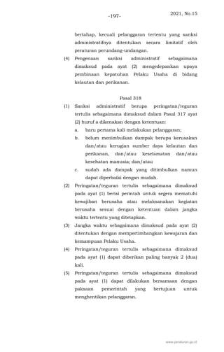 2021, No.15
-197-
bertahap, kecuali pelanggaran tertentu yang sanksi
administratifnya ditentukan secara limitatif oleh
peraturan perundang-undangan.
(4) Pengenaan sanksi administratif sebagaimana
dimaksud pada ayat (2) mengedepankan upaya
pembinaan kepatuhan Pelaku Usaha di bidang
kelautan dan perikanan.
Pasal 318
(1) Sanksi administratif berupa peringatan/teguran
tertulis sebagaimana dimaksud dalam Pasal 317 ayat
(2) huruf a dikenakan dengan ketentuan:
a. baru pertama kali melakukan pelanggaran;
b. belum menimbulkan dampak berupa kerusakan
dan/atau kerugian sumber daya kelautan dan
perikanan, dan/atau keselamatan dan/atau
kesehatan manusia; dan/atau
c. sudah ada dampak yang ditimbulkan namun
dapat diperbaiki dengan mudah.
(2) Peringatan/teguran tertulis sebagaimana dimaksud
pada ayat (1) berisi perintah untuk segera mematuhi
kewajiban berusaha atau melaksanakan kegiatan
berusaha sesuai dengan ketentuan dalam jangka
waktu tertentu yang ditetapkan.
(3) Jangka waktu sebagaimana dimaksud pada ayat (2)
ditentukan dengan mempertimbangkan kewajaran dan
kemampuan Pelaku Usaha.
(4) Peringatan/teguran tertulis sebagaimana dimaksud
pada ayat (1) dapat diberikan paling banyak 2 (dua)
kali.
(5) Peringatan/teguran tertulis sebagaimana dimaksud
pada ayat (1) dapat dilakukan bersamaan dengan
paksaan pemerintah yang bertujuan untuk
menghentikan pelanggaran.
www.peraturan.go.id
 