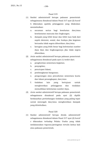 2021, No.15 -198-
Pasal 319
(1) Sanksi administratif berupa paksaan pemerintah
sebagaimana dimaksud dalam Pasal 317 ayat (2) huruf
b dikenakan apabila pelanggaran yang dilakukan
menimbulkan:
a. ancaman serius bagi kesehatan dan/atau
keselamatan manusia dan lingkungan;
b. dampak yang lebih besar dan lebih luas baik dari
aspek ekonomi, sosial, dan budaya jika kegiatan
berusaha tidak segera dihentikan; dan/atau
c. kerugian yang lebih besar bagi kelestarian sumber
daya ikan dan lingkungannya jika tidak segera
dihentikan.
(2) Jenis sanksi administratif berupa paksaan pemerintah
sebagaimana dimaksud pada ayat (1) terdiri dari:
a. penghentian sementara kegiatan;
b. penyegelan;
c. penutupan lokasi;
d. pembongkaran bangunan;
e. pengurangan atau pencabutan sementara kuota
dan lokasi penangkapan; dan/atau
f. tindakan lain yang bertujuan untuk
menghentikan pelanggaran dan tindakan
memulihkan kelestarian sumber daya.
(3) Jenis sanksi administratif berupa paksaan pemerintah
sebagaimana dimaksud pada ayat (2) dipilih
berdasarkan pertimbangan tindakan yang paling tepat
untuk mencegah dan/atau menghentikan dampak
yang ditimbulkan.
Pasal 320
(1) Sanksi administratif berupa denda administratif
sebagaimana dimaksud dalam Pasal 317 ayat (2) huruf
c dikenakan terhadap Pelaku Usaha yang tidak
melaksanakan teguran/peringatan tertulis kedua kali
atau paksaan pemerintah.
www.peraturan.go.id
 