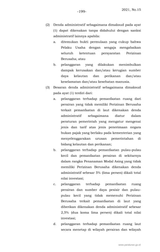2021, No.15
-199-
(2) Denda administratif sebagaimana dimaksud pada ayat
(1) dapat dikenakan tanpa didahului dengan sanksi
administratif lainnya apabila:
a. ditemukan bukti permulaan yang cukup bahwa
Pelaku Usaha dengan sengaja mengabaikan
seluruh ketentuan persyaratan Perizinan
Berusaha; atau
b. pelanggaran yang dilakukan menimbulkan
dampak kerusakan dan/atau kerugian sumber
daya kelautan dan perikanan dan/atau
keselamatan dan/atau kesehatan manusia.
(3) Besaran denda administratif sebagaimana dimaksud
pada ayat (1) terdiri dari:
a. pelanggaran terhadap pemanfaatan ruang dari
perairan yang tidak memiliki Perizinan Berusaha
terkait pemanfaatan di laut dikenakan denda
administratif sebagaimana diatur dalam
peraturan pemerintah yang mengatur mengenai
jenis dan tarif atas jenis penerimaan negara
bukan pajak yang berlaku pada kementerian yang
menyelenggarakan urusan pemerintahan di
bidang kelautan dan perikanan;
b. pelanggaran terhadap pemanfaatan pulau-pulau
kecil dan pemanfaatan perairan di sekitarnya
dalam rangka Penanaman Modal Asing yang tidak
memiliki Perizinan Berusaha dikenakan denda
administratif sebesar 5% (lima persen) dikali total
nilai investasi;
c. pelanggaran terhadap pemanfaatan ruang
perairan dan sumber daya pesisir dan pulau-
pulau kecil yang tidak memenuhi Perizinan
Berusaha terkait pemanfaatan di laut yang
diberikan dikenakan denda administratif sebesar
2,5% (dua koma lima persen) dikali total nilai
investasi;
d. pelanggaran terhadap pemanfaatan ruang laut
secara menetap di wilayah perairan dan wilayah
www.peraturan.go.id
 