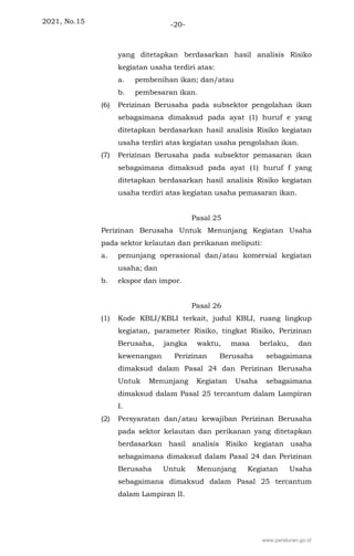 2021, No.15 -20-
yang ditetapkan berdasarkan hasil analisis Risiko
kegiatan usaha terdiri atas:
a. pembenihan ikan; dan/atau
b. pembesaran ikan.
(6) Perizinan Berusaha pada subsektor pengolahan ikan
sebagaimana dimaksud pada ayat (1) huruf e yang
ditetapkan berdasarkan hasil analisis Risiko kegiatan
usaha terdiri atas kegiatan usaha pengolahan ikan.
(7) Perizinan Berusaha pada subsektor pemasaran ikan
sebagaimana dimaksud pada ayat (1) huruf f yang
ditetapkan berdasarkan hasil analisis Risiko kegiatan
usaha terdiri atas kegiatan usaha pemasaran ikan.
Pasal 25
Perizinan Berusaha Untuk Menunjang Kegiatan Usaha
pada sektor kelautan dan perikanan meliputi:
a. penunjang operasional dan/atau komersial kegiatan
usaha; dan
b. ekspor dan impor.
Pasal 26
(1) Kode KBLI/KBLI terkait, judul KBLI, ruang lingkup
kegiatan, parameter Risiko, tingkat Risiko, Perizinan
Berusaha, jangka waktu, masa berlaku, dan
kewenangan Perizinan Berusaha sebagaimana
dimaksud dalam Pasal 24 dan Perizinan Berusaha
Untuk Menunjang Kegiatan Usaha sebagaimana
dimaksud dalam Pasal 25 tercantum dalam Lampiran
I.
(2) Persyaratan dan/atau kewajiban Perizinan Berusaha
pada sektor kelautan dan perikanan yang ditetapkan
berdasarkan hasil analisis Risiko kegiatan usaha
sebagaimana dimaksud dalam Pasal 24 dan Perizinan
Berusaha Untuk Menunjang Kegiatan Usaha
sebagaimana dimaksud dalam Pasal 25 tercantum
dalam Lampiran II.
www.peraturan.go.id
 