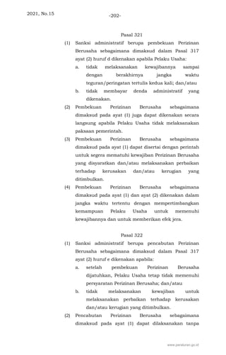 2021, No.15 -202-
Pasal 321
(1) Sanksi administratif berupa pembekuan Perizinan
Berusaha sebagaimana dimaksud dalam Pasal 317
ayat (2) huruf d dikenakan apabila Pelaku Usaha:
a. tidak melaksanakan kewajibannya sampai
dengan berakhirnya jangka waktu
teguran/peringatan tertulis kedua kali; dan/atau
b. tidak membayar denda administratif yang
dikenakan.
(2) Pembekuan Perizinan Berusaha sebagaimana
dimaksud pada ayat (1) juga dapat dikenakan secara
langsung apabila Pelaku Usaha tidak melaksanakan
paksaan pemerintah.
(3) Pembekuan Perizinan Berusaha sebagaimana
dimaksud pada ayat (1) dapat disertai dengan perintah
untuk segera mematuhi kewajiban Perizinan Berusaha
yang disyaratkan dan/atau melaksanakan perbaikan
terhadap kerusakan dan/atau kerugian yang
ditimbulkan.
(4) Pembekuan Perizinan Berusaha sebagaimana
dimaksud pada ayat (1) dan ayat (2) dikenakan dalam
jangka waktu tertentu dengan mempertimbangkan
kemampuan Pelaku Usaha untuk memenuhi
kewajibannya dan untuk memberikan efek jera.
Pasal 322
(1) Sanksi administratif berupa pencabutan Perizinan
Berusaha sebagaimana dimaksud dalam Pasal 317
ayat (2) huruf e dikenakan apabila:
a. setelah pembekuan Perizinan Berusaha
dijatuhkan, Pelaku Usaha tetap tidak memenuhi
persyaratan Perizinan Berusaha; dan/atau
b. tidak melaksanakan kewajiban untuk
melaksanakan perbaikan terhadap kerusakan
dan/atau kerugian yang ditimbulkan.
(2) Pencabutan Perizinan Berusaha sebagaimana
dimaksud pada ayat (1) dapat dilaksanakan tanpa
www.peraturan.go.id
 