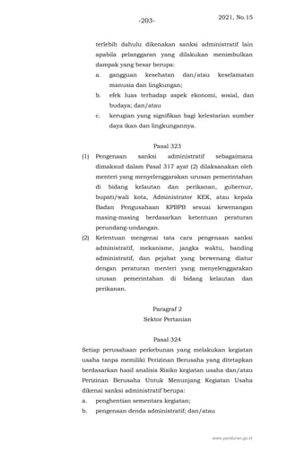 2021, No.15
-203-
terlebih dahulu dikenakan sanksi administratif lain
apabila pelanggaran yang dilakukan menimbulkan
dampak yang besar berupa:
a. gangguan kesehatan dan/atau keselamatan
manusia dan lingkungan;
b. efek luas terhadap aspek ekonomi, sosial, dan
budaya; dan/atau
c. kerugian yang signifikan bagi kelestarian sumber
daya ikan dan lingkungannya.
Pasal 323
(1) Pengenaan sanksi administratif sebagaimana
dimaksud dalam Pasal 317 ayat (2) dilaksanakan oleh
menteri yang menyelenggarakan urusan pemerintahan
di bidang kelautan dan perikanan, gubernur,
bupati/wali kota, Administrator KEK, atau kepala
Badan Pengusahaan KPBPB sesuai kewenangan
masing-masing berdasarkan ketentuan peraturan
perundang-undangan.
(2) Ketentuan mengenai tata cara pengenaan sanksi
administratif, mekanisme, jangka waktu, banding
administratif, dan pejabat yang berwenang diatur
dengan peraturan menteri yang menyelenggarakan
urusan pemerintahan di bidang kelautan dan
perikanan.
Paragraf 2
Sektor Pertanian
Pasal 324
Setiap perusahaan perkebunan yang melakukan kegiatan
usaha tanpa memiliki Perizinan Berusaha yang ditetapkan
berdasarkan hasil analisis Risiko kegiatan usaha dan/atau
Perizinan Berusaha Untuk Menunjang Kegiatan Usaha
dikenai sanksi administratif berupa:
a. penghentian sementara kegiatan;
b. pengenaan denda administratif; dan/atau
www.peraturan.go.id
 