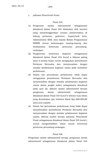 2021, No.15 -204-
c. paksaan Pemerintah Pusat.
Pasal 325
(1) Pengenaan sanksi administratif sebagaimana
dimaksud dalam Pasal 324 dilakukan oleh menteri
yang menyelenggarakan urusan pemerintahan di
bidang pertanian, gubernur, bupati/wali kota,
Administrator KEK, atau kepala Badan Pengusahaan
KPBPB sesuai kewenangan masing-masing dan
berdasarkan ketentuan peraturan perundang-
undangan.
(2) Penghentian sementara kegiatan sebagaimana
dimaksud dalam Pasal 324 huruf a dikenai paling
lama 6 (enam) bulan untuk mengajukan permohonan
Perizinan Berusaha dan menyesuaikan dengan
standar pelaksanaan kegiatan usaha pada subsektor
perkebunan.
(3) Dalam hal perusahaan perkebunan tidak dapat
mengajukan permohonan Perizinan Berusaha dan
menyesuaikan dengan standar pelaksanaan kegiatan
usaha dalam jangka waktu sebagaimana dimaksud
pada ayat (2), dikenai sanksi administratif berupa
pengenaan denda administratif sebagaimana
dimaksud dalam Pasal 324 huruf b sebesar luas lahan
yang diusahakan (per hektare) dikali Rp1.000.000,00
(satu juta rupiah).
(4) Dalam hal perusahaan perkebunan tetap tidak dapat
menyelesaikan permohonan Perizinan Berusaha dan
menyesuaikan dengan standar pelaksanaan kegiatan
usaha, dikenai sanksi berupa paksaan Pemerintah
Pusat sebagaimana dimaksud dalam Pasal 324 huruf c
untuk mengembalikan lahan sesuai ketentuan
peraturan perundang-undangan.
Pasal 326
Pengenaan sanksi administratif berupa pengenaan denda
administratif sebagaimana dimaksud dalam Pasal 324
www.peraturan.go.id
 