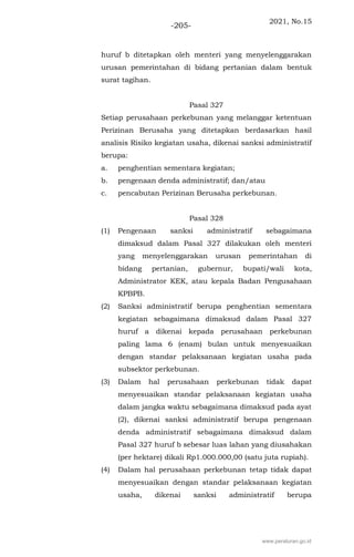 2021, No.15
-205-
huruf b ditetapkan oleh menteri yang menyelenggarakan
urusan pemerintahan di bidang pertanian dalam bentuk
surat tagihan.
Pasal 327
Setiap perusahaan perkebunan yang melanggar ketentuan
Perizinan Berusaha yang ditetapkan berdasarkan hasil
analisis Risiko kegiatan usaha, dikenai sanksi administratif
berupa:
a. penghentian sementara kegiatan;
b. pengenaan denda administratif; dan/atau
c. pencabutan Perizinan Berusaha perkebunan.
Pasal 328
(1) Pengenaan sanksi administratif sebagaimana
dimaksud dalam Pasal 327 dilakukan oleh menteri
yang menyelenggarakan urusan pemerintahan di
bidang pertanian, gubernur, bupati/wali kota,
Administrator KEK, atau kepala Badan Pengusahaan
KPBPB.
(2) Sanksi administratif berupa penghentian sementara
kegiatan sebagaimana dimaksud dalam Pasal 327
huruf a dikenai kepada perusahaan perkebunan
paling lama 6 (enam) bulan untuk menyesuaikan
dengan standar pelaksanaan kegiatan usaha pada
subsektor perkebunan.
(3) Dalam hal perusahaan perkebunan tidak dapat
menyesuaikan standar pelaksanaan kegiatan usaha
dalam jangka waktu sebagaimana dimaksud pada ayat
(2), dikenai sanksi administratif berupa pengenaan
denda administratif sebagaimana dimaksud dalam
Pasal 327 huruf b sebesar luas lahan yang diusahakan
(per hektare) dikali Rp1.000.000,00 (satu juta rupiah).
(4) Dalam hal perusahaan perkebunan tetap tidak dapat
menyesuaikan dengan standar pelaksanaan kegiatan
usaha, dikenai sanksi administratif berupa
www.peraturan.go.id
 