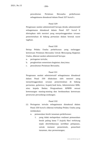 2021, No.15 -206-
pencabutan Perizinan Berusaha perkebunan
sebagaimana dimaksud dalam Pasal 327 huruf c.
Pasal 329
Pengenaan sanksi administratif berupa denda administratif
sebagaimana dimaksud dalam Pasal 327 huruf b
ditetapkan oleh menteri yang menyelenggarakan urusan
pemerintahan di bidang pertanian dalam bentuk surat
tagihan.
Pasal 330
Setiap Pelaku Usaha perkebunan yang melanggar
ketentuan Perizinan Berusaha Untuk Menunjang Kegiatan
Usaha, dikenai sanksi administratif berupa:
a. peringatan tertulis;
b. penghentian sementara kegiatan; dan/atau
c. pencabutan Perizinan Berusaha.
Pasal 331
Pengenaan sanksi administratif sebagaimana dimaksud
dalam Pasal 330 dilakukan oleh menteri yang
menyelenggarakan urusan pemerintahan di bidang
pertanian, gubernur, bupati/wali kota, Administrator KEK,
atau kepala Badan Pengusahaan KPBPB sesuai
kewenangan masing-masing dan berdasarkan ketentuan
peraturan perundang-undangan.
Pasal 332
(1) Peringatan tertulis sebagaimana dimaksud dalam
Pasal 330 huruf a dikenai terhadap Pelaku Usaha yang
melakukan:
a. pemasukan benih tanaman perkebunan:
1. yang tidak melaporkan realisasi pemasukan
benih paling lama 7 (tujuh) Hari terhitung
sejak diterbitkannya sertifikat pelepasan,
untuk instansi pemerintah, pemerhati
tanaman, dan perseorangan;
www.peraturan.go.id
 