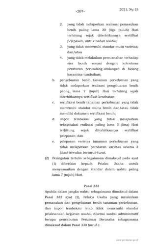 2021, No.15
-207-
2. yang tidak melaporkan realisasi pemasukan
benih paling lama 30 (tiga puluh) Hari
terhitung sejak diterbitkannya sertifikat
pelepasan, untuk badan usaha;
3. yang tidak memenuhi standar mutu varietas;
dan/atau
4. yang tidak melakukan pemusnahan terhadap
sisa benih sesuai dengan ketentuan
peraturan perundang-undangan di bidang
karantina tumbuhan;
b. pengeluaran benih tanaman perkebunan yang
tidak melaporkan realisasi pengeluaran benih
paling lama 7 (tujuh) Hari terhitung sejak
diterbitkannya sertifikat kesehatan;
c. sertifikasi benih tanaman perkebunan yang tidak
memenuhi standar mutu benih dan/atau tidak
memiliki dokumen sertifikasi benih;
d. impor tembakau yang tidak melaporkan
rekapitulasi realisasi paling lama 5 (lima) Hari
terhitung sejak diterbitkannya sertifikat
pelepasan; dan
e. pelepasan varietas tanaman perkebunan yang
tidak melaporkan peredaran varietas selama 2
(dua) triwulan berturut-turut.
(2) Peringatan tertulis sebagaimana dimaksud pada ayat
(1) diberikan kepada Pelaku Usaha untuk
menyesuaikan dengan standar dalam waktu paling
lama 7 (tujuh) Hari.
Pasal 333
Apabila dalam jangka waktu sebagaimana dimaksud dalam
Pasal 332 ayat (2), Pelaku Usaha yang melakukan
pemasukan dan pengeluaran benih tanaman perkebunan,
dan impor tembakau tetap tidak memenuhi standar
pelaksanaan kegiatan usaha, dikenai sanksi administratif
berupa pencabutan Perizinan Berusaha sebagaimana
dimaksud dalam Pasal 330 huruf c.
www.peraturan.go.id
 