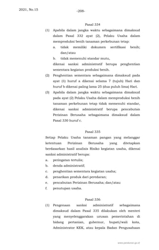 2021, No.15 -208-
Pasal 334
(1) Apabila dalam jangka waktu sebagaimana dimaksud
dalam Pasal 332 ayat (2), Pelaku Usaha dalam
memproduksi benih tanaman perkebunan tetap:
a. tidak memiliki dokumen sertifikasi benih;
dan/atau
b. tidak memenuhi standar mutu,
dikenai sanksi administratif berupa penghentian
sementara kegiatan produksi benih.
(2) Penghentian sementara sebagaimana dimaksud pada
ayat (1) huruf a dikenai selama 7 (tujuh) Hari dan
huruf b dikenai paling lama 25 (dua puluh lima) Hari.
(3) Apabila dalam jangka waktu sebagaimana dimaksud
pada ayat (2) Pelaku Usaha dalam memproduksi benih
tanaman perkebunan tetap tidak memenuhi standar,
dikenai sanksi administratif berupa pencabutan
Perizinan Berusaha sebagaimana dimaksud dalam
Pasal 330 huruf c.
Pasal 335
Setiap Pelaku Usaha tanaman pangan yang melanggar
ketentuan Perizinan Berusaha yang ditetapkan
berdasarkan hasil analisis Risiko kegiatan usaha, dikenai
sanksi administratif berupa:
a. peringatan tertulis;
b. denda administratif;
c. penghentian sementara kegiatan usaha;
d. penarikan produk dari peredaran;
e. pencabutan Perizinan Berusaha; dan/atau
f. penutupan usaha.
Pasal 336
(1) Pengenaan sanksi administratif sebagaimana
dimaksud dalam Pasal 335 dilakukan oleh menteri
yang menyelenggarakan urusan pemerintahan di
bidang pertanian, gubernur, bupati/wali kota,
Administrator KEK, atau kepala Badan Pengusahaan
www.peraturan.go.id
 