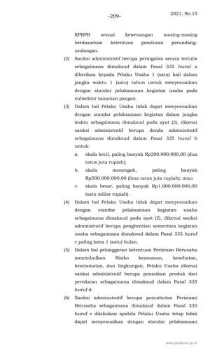 2021, No.15
-209-
KPBPB sesuai kewenangan masing-masing
berdasarkan ketentuan peraturan perundang-
undangan.
(2) Sanksi administratif berupa peringatan secara tertulis
sebagaimana dimaksud dalam Pasal 335 huruf a
diberikan kepada Pelaku Usaha 1 (satu) kali dalam
jangka waktu 1 (satu) tahun untuk menyesuaikan
dengan standar pelaksanaan kegiatan usaha pada
subsektor tanaman pangan.
(3) Dalam hal Pelaku Usaha tidak dapat menyesuaikan
dengan standar pelaksanaan kegiatan dalam jangka
waktu sebagaimana dimaksud pada ayat (2), dikenai
sanksi administratif berupa denda administratif
sebagaimana dimaksud dalam Pasal 335 huruf b
untuk:
a. skala kecil, paling banyak Rp200.000.000,00 (dua
ratus juta rupiah);
b. skala menengah, paling banyak
Rp500.000.000,00 (lima ratus juta rupiah); atau
c. skala besar, paling banyak Rp1.000.000.000,00
(satu miliar rupiah).
(4) Dalam hal Pelaku Usaha tidak dapat menyesuaikan
dengan standar pelaksanaan kegiatan usaha
sebagaimana dimaksud pada ayat (2), dikenai sanksi
administratif berupa penghentian sementara kegiatan
usaha sebagaimana dimaksud dalam Pasal 335 huruf
c paling lama 1 (satu) bulan.
(5) Dalam hal pelanggaran ketentuan Perizinan Berusaha
menimbulkan Risiko keamanan, kesehatan,
keselamatan, dan lingkungan, Pelaku Usaha dikenai
sanksi administratif berupa penarikan produk dari
peredaran sebagaimana dimaksud dalam Pasal 335
huruf d.
(6) Sanksi administratif berupa pencabutan Perizinan
Berusaha sebagaimana dimaksud dalam Pasal 335
huruf e dilakukan apabila Pelaku Usaha tetap tidak
dapat menyesuaikan dengan standar pelaksanaan
www.peraturan.go.id
 