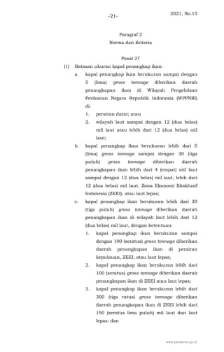2021, No.15
-21-
Paragraf 2
Norma dan Kriteria
Pasal 27
(1) Batasan ukuran kapal penangkap ikan:
a. kapal penangkap ikan berukuran sampai dengan
5 (lima) gross tonnage diberikan daerah
penangkapan ikan di Wilayah Pengelolaan
Perikanan Negara Republik Indonesia (WPPNRI)
di:
1. perairan darat; atau
2. wilayah laut sampai dengan 12 (dua belas)
mil laut atau lebih dari 12 (dua belas) mil
laut;
b. kapal penangkap ikan berukuran lebih dari 5
(lima) gross tonnage sampai dengan 30 (tiga
puluh) gross tonnage diberikan daerah
penangkapan ikan lebih dari 4 (empat) mil laut
sampai dengan 12 (dua belas) mil laut, lebih dari
12 (dua belas) mil laut, Zona Ekonomi Eksklusif
Indonesia (ZEEI), atau laut lepas;
c. kapal penangkap ikan berukuran lebih dari 30
(tiga puluh) gross tonnage diberikan daerah
penangkapan ikan di wilayah laut lebih dari 12
(dua belas) mil laut, dengan ketentuan:
1. kapal penangkap ikan berukuran sampai
dengan 100 (seratus) gross tonnage diberikan
daerah penangkapan ikan di perairan
kepulauan, ZEEI, atau laut lepas;
2. kapal penangkap ikan berukuran lebih dari
100 (seratus) gross tonnage diberikan daerah
penangkapan ikan di ZEEI atau laut lepas;
3. kapal penangkap ikan berukuran lebih dari
300 (tiga ratus) gross tonnage diberikan
daerah penangkapan ikan di ZEEI lebih dari
150 (seratus lima puluh) mil laut dan laut
lepas; dan
www.peraturan.go.id
 