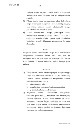 2021, No.15 -210-
kegiatan usaha setelah dikenai sanksi administratif
sebagaimana dimaksud pada ayat (2) sampai dengan
ayat (5).
(7) Pelaku Usaha yang menggunakan lahan hak ulayat
tanpa persetujuan masyarakat hukum adat pemegang
hak ulayat dikenai sanksi administratif berupa
pencabutan Perizinan Berusaha.
(8) Sanksi administratif berupa penutupan usaha
sebagaimana dimaksud dalam Pasal 335 huruf f
dilakukan apabila Pelaku Usaha tidak melakukan
perbaikan setelah dilakukan pencabutan Perizinan
Berusaha.
Pasal 337
Pengenaan sanksi administratif berupa denda administratif
sebagaimana dimaksud dalam Pasal 336 ayat (3)
ditetapkan oleh menteri yang menyelenggarakan urusan
pemerintahan di bidang pertanian dalam bentuk surat
tagihan.
Pasal 338
(1) Setiap Pelaku Usaha tanaman pangan yang melanggar
ketentuan Perizinan Berusaha Untuk Menunjang
Kegiatan Usaha berdasarkan Pengawasan dikenai
sanksi administratif berupa:
a. peringatan tertulis;
b. penghentian sementara kegiatan; dan/atau
c. pencabutan Perizinan Berusaha.
(2) Pengenaan sanksi administratif sebagaimana
dimaksud pada ayat (1) dilakukan oleh menteri yang
menyelenggarakan urusan pemerintahan di bidang
pertanian, gubernur, bupati/wali kota, Administrator
KEK, atau kepala Badan Pengusahaan KPBPB sesuai
kewenangan masing-masing berdasarkan ketentuan
peraturan perundang-undangan.
www.peraturan.go.id
 