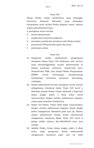 2021, No.15
-211-
Pasal 339
Setiap Pelaku Usaha hortikultura yang melanggar
ketentuan Perizinan Berusaha yang ditetapkan
berdasarkan hasil analisis Risiko kegiatan usaha, dikenai
sanksi administratif berupa:
a. peringatan secara tertulis;
b. denda administratif;
c. penghentian sementara kegiatan;
d. penarikan produk dari peredaran oleh Pelaku Usaha;
e. pencabutan Perizinan Berusaha; dan/atau
f. penutupan usaha.
Pasal 340
(1) Pengenaan sanksi administratif sebagaimana
dimaksud dalam Pasal 339 dilakukan oleh menteri
yang menyelenggarakan urusan pemerintahan di
bidang pertanian, gubernur, bupati/wali kota,
Administrator KEK, atau kepala Badan Pengusahaan
KPBPB sesuai kewenangan masing-masing
berdasarkan ketentuan peraturan perundang-
undangan.
(2) Sanksi administratif berupa peringatan secara tertulis
sebagaimana dimaksud dalam Pasal 339 huruf a
diberikan kepada Pelaku Usaha sebanyak 3 (tiga) kali
dalam jangka waktu 2 (dua) bulan untuk
menyesuaikan dengan standar pelaksanaan kegiatan
usaha pada subsektor hortikultura.
(3) Dalam hal Pelaku Usaha tidak dapat menyesuaikan
dengan standar pelaksanaan kegiatan dalam jangka
waktu sebagaimana dimaksud pada ayat (2), dikenai
sanksi administratif berupa denda administratif
sebagaimana dimaksud dalam Pasal 339 huruf b
paling sedikit sebesar Rp1.000.000,00 (satu juta
rupiah).
(4) Apabila Pelaku Usaha dalam jangka waktu 2 (dua)
bulan sejak pengenaan denda administratif
sebagaimana dimaksud pada ayat (3) tidak
www.peraturan.go.id
 