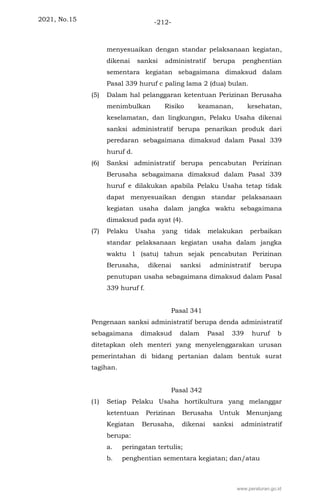 2021, No.15 -212-
menyesuaikan dengan standar pelaksanaan kegiatan,
dikenai sanksi administratif berupa penghentian
sementara kegiatan sebagaimana dimaksud dalam
Pasal 339 huruf c paling lama 2 (dua) bulan.
(5) Dalam hal pelanggaran ketentuan Perizinan Berusaha
menimbulkan Risiko keamanan, kesehatan,
keselamatan, dan lingkungan, Pelaku Usaha dikenai
sanksi administratif berupa penarikan produk dari
peredaran sebagaimana dimaksud dalam Pasal 339
huruf d.
(6) Sanksi administratif berupa pencabutan Perizinan
Berusaha sebagaimana dimaksud dalam Pasal 339
huruf e dilakukan apabila Pelaku Usaha tetap tidak
dapat menyesuaikan dengan standar pelaksanaan
kegiatan usaha dalam jangka waktu sebagaimana
dimaksud pada ayat (4).
(7) Pelaku Usaha yang tidak melakukan perbaikan
standar pelaksanaan kegiatan usaha dalam jangka
waktu 1 (satu) tahun sejak pencabutan Perizinan
Berusaha, dikenai sanksi administratif berupa
penutupan usaha sebagaimana dimaksud dalam Pasal
339 huruf f.
Pasal 341
Pengenaan sanksi administratif berupa denda administratif
sebagaimana dimaksud dalam Pasal 339 huruf b
ditetapkan oleh menteri yang menyelenggarakan urusan
pemerintahan di bidang pertanian dalam bentuk surat
tagihan.
Pasal 342
(1) Setiap Pelaku Usaha hortikultura yang melanggar
ketentuan Perizinan Berusaha Untuk Menunjang
Kegiatan Berusaha, dikenai sanksi administratif
berupa:
a. peringatan tertulis;
b. penghentian sementara kegiatan; dan/atau
www.peraturan.go.id
 