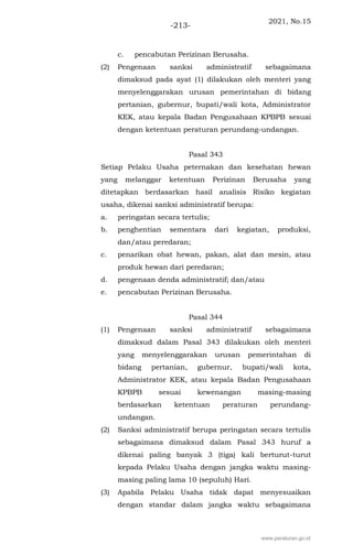 2021, No.15
-213-
c. pencabutan Perizinan Berusaha.
(2) Pengenaan sanksi administratif sebagaimana
dimaksud pada ayat (1) dilakukan oleh menteri yang
menyelenggarakan urusan pemerintahan di bidang
pertanian, gubernur, bupati/wali kota, Administrator
KEK, atau kepala Badan Pengusahaan KPBPB sesuai
dengan ketentuan peraturan perundang-undangan.
Pasal 343
Setiap Pelaku Usaha peternakan dan kesehatan hewan
yang melanggar ketentuan Perizinan Berusaha yang
ditetapkan berdasarkan hasil analisis Risiko kegiatan
usaha, dikenai sanksi administratif berupa:
a. peringatan secara tertulis;
b. penghentian sementara dari kegiatan, produksi,
dan/atau peredaran;
c. penarikan obat hewan, pakan, alat dan mesin, atau
produk hewan dari peredaran;
d. pengenaan denda administratif; dan/atau
e. pencabutan Perizinan Berusaha.
Pasal 344
(1) Pengenaan sanksi administratif sebagaimana
dimaksud dalam Pasal 343 dilakukan oleh menteri
yang menyelenggarakan urusan pemerintahan di
bidang pertanian, gubernur, bupati/wali kota,
Administrator KEK, atau kepala Badan Pengusahaan
KPBPB sesuai kewenangan masing-masing
berdasarkan ketentuan peraturan perundang-
undangan.
(2) Sanksi administratif berupa peringatan secara tertulis
sebagaimana dimaksud dalam Pasal 343 huruf a
dikenai paling banyak 3 (tiga) kali berturut-turut
kepada Pelaku Usaha dengan jangka waktu masing-
masing paling lama 10 (sepuluh) Hari.
(3) Apabila Pelaku Usaha tidak dapat menyesuaikan
dengan standar dalam jangka waktu sebagaimana
www.peraturan.go.id
 
