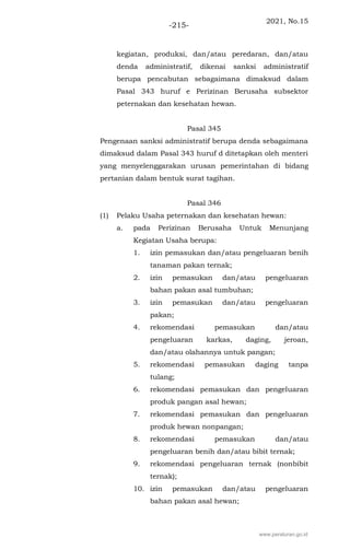 2021, No.15
-215-
kegiatan, produksi, dan/atau peredaran, dan/atau
denda administratif, dikenai sanksi administratif
berupa pencabutan sebagaimana dimaksud dalam
Pasal 343 huruf e Perizinan Berusaha subsektor
peternakan dan kesehatan hewan.
Pasal 345
Pengenaan sanksi administratif berupa denda sebagaimana
dimaksud dalam Pasal 343 huruf d ditetapkan oleh menteri
yang menyelenggarakan urusan pemerintahan di bidang
pertanian dalam bentuk surat tagihan.
Pasal 346
(1) Pelaku Usaha peternakan dan kesehatan hewan:
a. pada Perizinan Berusaha Untuk Menunjang
Kegiatan Usaha berupa:
1. izin pemasukan dan/atau pengeluaran benih
tanaman pakan ternak;
2. izin pemasukan dan/atau pengeluaran
bahan pakan asal tumbuhan;
3. izin pemasukan dan/atau pengeluaran
pakan;
4. rekomendasi pemasukan dan/atau
pengeluaran karkas, daging, jeroan,
dan/atau olahannya untuk pangan;
5. rekomendasi pemasukan daging tanpa
tulang;
6. rekomendasi pemasukan dan pengeluaran
produk pangan asal hewan;
7. rekomendasi pemasukan dan pengeluaran
produk hewan nonpangan;
8. rekomendasi pemasukan dan/atau
pengeluaran benih dan/atau bibit ternak;
9. rekomendasi pengeluaran ternak (nonbibit
ternak);
10. izin pemasukan dan/atau pengeluaran
bahan pakan asal hewan;
www.peraturan.go.id
 