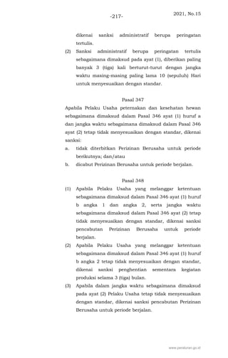 2021, No.15
-217-
dikenai sanksi administratif berupa peringatan
tertulis.
(2) Sanksi administratif berupa peringatan tertulis
sebagaimana dimaksud pada ayat (1), diberikan paling
banyak 3 (tiga) kali berturut-turut dengan jangka
waktu masing-masing paling lama 10 (sepuluh) Hari
untuk menyesuaikan dengan standar.
Pasal 347
Apabila Pelaku Usaha peternakan dan kesehatan hewan
sebagaimana dimaksud dalam Pasal 346 ayat (1) huruf a
dan jangka waktu sebagaimana dimaksud dalam Pasal 346
ayat (2) tetap tidak menyesuaikan dengan standar, dikenai
sanksi:
a. tidak diterbitkan Perizinan Berusaha untuk periode
berikutnya; dan/atau
b. dicabut Perizinan Berusaha untuk periode berjalan.
Pasal 348
(1) Apabila Pelaku Usaha yang melanggar ketentuan
sebagaimana dimaksud dalam Pasal 346 ayat (1) huruf
b angka 1 dan angka 2, serta jangka waktu
sebagaimana dimaksud dalam Pasal 346 ayat (2) tetap
tidak menyesuaikan dengan standar, dikenai sanksi
pencabutan Perizinan Berusaha untuk periode
berjalan.
(2) Apabila Pelaku Usaha yang melanggar ketentuan
sebagaimana dimaksud dalam Pasal 346 ayat (1) huruf
b angka 2 tetap tidak menyesuaikan dengan standar,
dikenai sanksi penghentian sementara kegiatan
produksi selama 3 (tiga) bulan.
(3) Apabila dalam jangka waktu sebagaimana dimaksud
pada ayat (2) Pelaku Usaha tetap tidak menyesuaikan
dengan standar, dikenai sanksi pencabutan Perizinan
Berusaha untuk periode berjalan.
www.peraturan.go.id
 