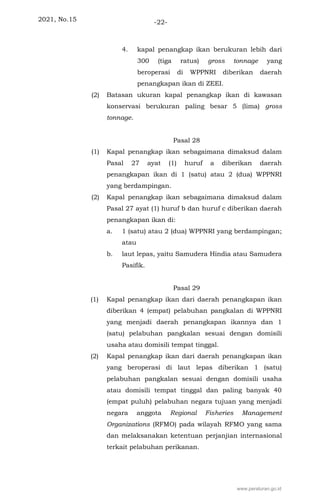 2021, No.15 -22-
4. kapal penangkap ikan berukuran lebih dari
300 (tiga ratus) gross tonnage yang
beroperasi di WPPNRI diberikan daerah
penangkapan ikan di ZEEI.
(2) Batasan ukuran kapal penangkap ikan di kawasan
konservasi berukuran paling besar 5 (lima) gross
tonnage.
Pasal 28
(1) Kapal penangkap ikan sebagaimana dimaksud dalam
Pasal 27 ayat (1) huruf a diberikan daerah
penangkapan ikan di 1 (satu) atau 2 (dua) WPPNRI
yang berdampingan.
(2) Kapal penangkap ikan sebagaimana dimaksud dalam
Pasal 27 ayat (1) huruf b dan huruf c diberikan daerah
penangkapan ikan di:
a. 1 (satu) atau 2 (dua) WPPNRI yang berdampingan;
atau
b. laut lepas, yaitu Samudera Hindia atau Samudera
Pasifik.
Pasal 29
(1) Kapal penangkap ikan dari daerah penangkapan ikan
diberikan 4 (empat) pelabuhan pangkalan di WPPNRI
yang menjadi daerah penangkapan ikannya dan 1
(satu) pelabuhan pangkalan sesuai dengan domisili
usaha atau domisili tempat tinggal.
(2) Kapal penangkap ikan dari daerah penangkapan ikan
yang beroperasi di laut lepas diberikan 1 (satu)
pelabuhan pangkalan sesuai dengan domisili usaha
atau domisili tempat tinggal dan paling banyak 40
(empat puluh) pelabuhan negara tujuan yang menjadi
negara anggota Regional Fisheries Management
Organizations (RFMO) pada wilayah RFMO yang sama
dan melaksanakan ketentuan perjanjian internasional
terkait pelabuhan perikanan.
www.peraturan.go.id
 