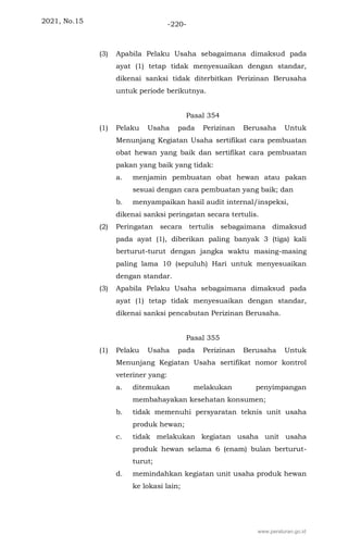 2021, No.15 -220-
(3) Apabila Pelaku Usaha sebagaimana dimaksud pada
ayat (1) tetap tidak menyesuaikan dengan standar,
dikenai sanksi tidak diterbitkan Perizinan Berusaha
untuk periode berikutnya.
Pasal 354
(1) Pelaku Usaha pada Perizinan Berusaha Untuk
Menunjang Kegiatan Usaha sertifikat cara pembuatan
obat hewan yang baik dan sertifikat cara pembuatan
pakan yang baik yang tidak:
a. menjamin pembuatan obat hewan atau pakan
sesuai dengan cara pembuatan yang baik; dan
b. menyampaikan hasil audit internal/inspeksi,
dikenai sanksi peringatan secara tertulis.
(2) Peringatan secara tertulis sebagaimana dimaksud
pada ayat (1), diberikan paling banyak 3 (tiga) kali
berturut-turut dengan jangka waktu masing-masing
paling lama 10 (sepuluh) Hari untuk menyesuaikan
dengan standar.
(3) Apabila Pelaku Usaha sebagaimana dimaksud pada
ayat (1) tetap tidak menyesuaikan dengan standar,
dikenai sanksi pencabutan Perizinan Berusaha.
Pasal 355
(1) Pelaku Usaha pada Perizinan Berusaha Untuk
Menunjang Kegiatan Usaha sertifikat nomor kontrol
veteriner yang:
a. ditemukan melakukan penyimpangan
membahayakan kesehatan konsumen;
b. tidak memenuhi persyaratan teknis unit usaha
produk hewan;
c. tidak melakukan kegiatan usaha unit usaha
produk hewan selama 6 (enam) bulan berturut-
turut;
d. memindahkan kegiatan unit usaha produk hewan
ke lokasi lain;
www.peraturan.go.id
 