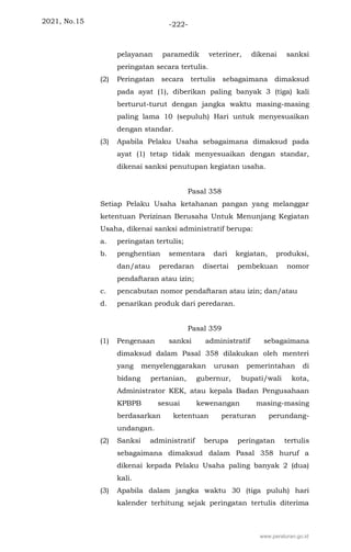 2021, No.15 -222-
pelayanan paramedik veteriner, dikenai sanksi
peringatan secara tertulis.
(2) Peringatan secara tertulis sebagaimana dimaksud
pada ayat (1), diberikan paling banyak 3 (tiga) kali
berturut-turut dengan jangka waktu masing-masing
paling lama 10 (sepuluh) Hari untuk menyesuaikan
dengan standar.
(3) Apabila Pelaku Usaha sebagaimana dimaksud pada
ayat (1) tetap tidak menyesuaikan dengan standar,
dikenai sanksi penutupan kegiatan usaha.
Pasal 358
Setiap Pelaku Usaha ketahanan pangan yang melanggar
ketentuan Perizinan Berusaha Untuk Menunjang Kegiatan
Usaha, dikenai sanksi administratif berupa:
a. peringatan tertulis;
b. penghentian sementara dari kegiatan, produksi,
dan/atau peredaran disertai pembekuan nomor
pendaftaran atau izin;
c. pencabutan nomor pendaftaran atau izin; dan/atau
d. penarikan produk dari peredaran.
Pasal 359
(1) Pengenaan sanksi administratif sebagaimana
dimaksud dalam Pasal 358 dilakukan oleh menteri
yang menyelenggarakan urusan pemerintahan di
bidang pertanian, gubernur, bupati/wali kota,
Administrator KEK, atau kepala Badan Pengusahaan
KPBPB sesuai kewenangan masing-masing
berdasarkan ketentuan peraturan perundang-
undangan.
(2) Sanksi administratif berupa peringatan tertulis
sebagaimana dimaksud dalam Pasal 358 huruf a
dikenai kepada Pelaku Usaha paling banyak 2 (dua)
kali.
(3) Apabila dalam jangka waktu 30 (tiga puluh) hari
kalender terhitung sejak peringatan tertulis diterima
www.peraturan.go.id
 