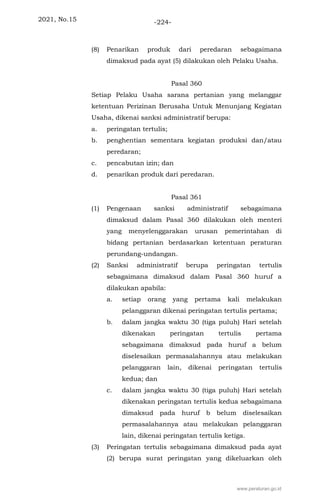 2021, No.15 -224-
(8) Penarikan produk dari peredaran sebagaimana
dimaksud pada ayat (5) dilakukan oleh Pelaku Usaha.
Pasal 360
Setiap Pelaku Usaha sarana pertanian yang melanggar
ketentuan Perizinan Berusaha Untuk Menunjang Kegiatan
Usaha, dikenai sanksi administratif berupa:
a. peringatan tertulis;
b. penghentian sementara kegiatan produksi dan/atau
peredaran;
c. pencabutan izin; dan
d. penarikan produk dari peredaran.
Pasal 361
(1) Pengenaan sanksi administratif sebagaimana
dimaksud dalam Pasal 360 dilakukan oleh menteri
yang menyelenggarakan urusan pemerintahan di
bidang pertanian berdasarkan ketentuan peraturan
perundang-undangan.
(2) Sanksi administratif berupa peringatan tertulis
sebagaimana dimaksud dalam Pasal 360 huruf a
dilakukan apabila:
a. setiap orang yang pertama kali melakukan
pelanggaran dikenai peringatan tertulis pertama;
b. dalam jangka waktu 30 (tiga puluh) Hari setelah
dikenakan peringatan tertulis pertama
sebagaimana dimaksud pada huruf a belum
diselesaikan permasalahannya atau melakukan
pelanggaran lain, dikenai peringatan tertulis
kedua; dan
c. dalam jangka waktu 30 (tiga puluh) Hari setelah
dikenakan peringatan tertulis kedua sebagaimana
dimaksud pada huruf b belum diselesaikan
permasalahannya atau melakukan pelanggaran
lain, dikenai peringatan tertulis ketiga.
(3) Peringatan tertulis sebagaimana dimaksud pada ayat
(2) berupa surat peringatan yang dikeluarkan oleh
www.peraturan.go.id
 
