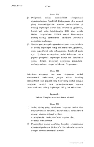 2021, No.15 -226-
Pasal 364
(1) Pengenaan sanksi administratif sebagaimana
dimaksud dalam Pasal 363 dilaksanakan oleh menteri
yang menyelenggarakan urusan pemerintahan di
bidang lingkungan hidup dan kehutanan, gubernur,
bupati/wali kota, Administrator KEK, atau kepala
Badan Pengusahaan KPBPB sesuai kewenangan
masing-masing berdasarkan ketentuan peraturan
perundang-undangan.
(2) Menteri yang menyelenggarakan urusan pemerintahan
di bidang lingkungan hidup dan kehutanan, gubernur,
atau bupati/wali kota sebagaimana dimaksud pada
ayat (1) dapat menugaskan polisi kehutanan atau
pejabat pengawas lingkungan hidup dan kehutanan
sesuai dengan ketentuan peraturan perundang-
undangan dalam rangka melakukan Pengawasan.
Pasal 365
Ketentuan mengenai tata cara pengenaan sanksi
administratif, mekanisme, jangka waktu, banding
administratif, dan pejabat yang berwenang diatur dengan
peraturan menteri yang menyelenggarakan urusan
pemerintahan di bidang lingkungan hidup dan kehutanan.
Paragraf 4
Sektor Energi dan Sumber Daya Mineral
Pasal 366
(1) Setiap orang yang melakukan kegiatan usaha hilir
tanpa Perizinan Berusaha, dikenai sanksi administratif
dengan tahapan sebagai berikut:
a. penghentian usaha dan/atau kegiatan; dan
b. denda administratif.
(2) Penghentian usaha dan/atau kegiatan sebagaimana
dimaksud pada ayat (1) huruf a dikenakan bersamaan
dengan paksaan Pemerintah Pusat.
www.peraturan.go.id
 