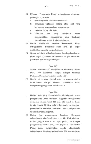 2021, No.15
-227-
(3) Paksaan Pemerintah Pusat sebagaimana dimaksud
pada ayat (2) berupa:
a. pembongkaran sarana dan fasilitas;
b. penyitaan terhadap barang atau alat yang
berpotensi menimbulkan pelanggaran;
c. paksaan badan; dan/atau
d. tindakan lain yang bertujuan untuk
menghentikan pelanggaran dan tindakan
memulihkan fungsi lingkungan hidup.
(4) Dalam melakukan paksaan Pemerintah Pusat
sebagaimana dimaksud pada ayat (2) dapat
melibatkan aparat penegak hukum.
(5) Sanksi administratif sebagaimana dimaksud pada ayat
(1) dan ayat (2) dilaksanakan sesuai dengan ketentuan
peraturan perundang-undangan.
Pasal 367
(1) Sanksi administratif sebagaimana dimaksud dalam
Pasal 366 dikenakan sampai dengan terbitnya
Perizinan Berusaha kegiatan usaha hilir.
(2) Segala biaya yang timbul atas pengenaan sanksi
administratif berupa paksaan Pemerintah Pusat
menjadi tanggung jawab badan usaha.
Pasal 368
(1) Badan usaha yang dikenai sanksi administratif berupa
penghentian usaha dan/atau kegiatan sebagaimana
dimaksud dalam Pasal 366 ayat (1) huruf a, dalam
jangka waktu 30 (tiga puluh) Hari wajib mengajukan
permohonan Perizinan Berusaha sejak penghentian
usaha dan/atau kegiatan.
(2) Dalam hal permohonan Perizinan Berusaha
sebagaimana dimaksud pada ayat (1) tidak diajukan
dalam jangka waktu 30 (tiga puluh) Hari sejak
penghentian usaha dan/atau kegiatan, Pemerintah
Pusat dapat mengenakan denda administratif
sebagaimana dimaksud dalam Pasal 366 ayat (1) huruf
www.peraturan.go.id
 