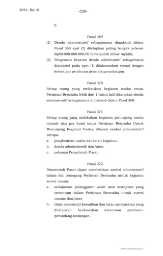 2021, No.15 -228-
b.
Pasal 369
(1) Denda administratif sebagaimana dimaksud dalam
Pasal 368 ayat (2) ditetapkan paling banyak sebesar
Rp50.000.000.000,00 (lima puluh miliar rupiah).
(2) Pengenaan besaran denda administatif sebagaimana
dimaksud pada ayat (1) dilaksanakan sesuai dengan
ketentuan peraturan perundang-undangan.
Pasal 370
Setiap orang yang melakukan kegiatan usaha tanpa
Perizinan Berusaha lebih dari 1 (satu) kali dikenakan denda
administratif sebagaimana dimaksud dalam Pasal 369.
Pasal 371
Setiap orang yang melakukan kegiatan penunjang usaha
minyak dan gas bumi tanpa Perizinan Berusaha Untuk
Menunjang Kegiatan Usaha, dikenai sanksi administratif
berupa:
a. penghentian usaha dan/atau kegiatan;
b. denda administratif; dan/atau
c. paksaan Pemerintah Pusat.
Pasal 372
Pemerintah Pusat dapat memberikan sanksi administratif
dalam hal pemegang Perizinan Berusaha untuk kegiatan
survei umum:
a. melakukan pelanggaran salah satu kewajiban yang
tercantum dalam Perizinan Berusaha untuk survei
umum; dan/atau
b. tidak memenuhi kewajiban dan/atau persyaratan yang
ditetapkan berdasarkan ketentuan peraturan
perundang-undangan.
www.peraturan.go.id
 