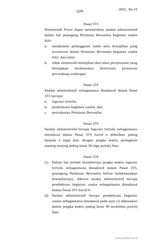 2021, No.15
-229-
Pasal 373
Pemerintah Pusat dapat memberikan sanksi administratif
dalam hal pemegang Perizinan Berusaha kegiatan usaha
hilir:
a. melakukan pelanggaran salah satu kewajiban yang
tercantum dalam Perizinan Berusaha kegiatan usaha
hilir; dan/atau
b. tidak memenuhi kewajiban dan/atau persyaratan yang
ditetapkan berdasarkan ketentuan peraturan
perundang-undangan.
Pasal 374
Sanksi administratif sebagaimana dimaksud dalam Pasal
373 berupa:
a. teguran tertulis;
b. pembekuan kegiatan usaha; dan
c. pencabutan Perizinan Berusaha.
Pasal 375
Sanksi administratif berupa teguran tertulis sebagaimana
dimaksud dalam Pasal 374 huruf a diberikan paling
banyak 3 (tiga) kali, dengan jangka waktu peringatan
masing-masing paling lama 30 (tiga puluh) Hari.
Pasal 376
(1) Dalam hal setelah berakhirnya jangka waktu teguran
tertulis sebagaimana dimaksud dalam Pasal 375,
pemegang Perizinan Berusaha belum melaksanakan
kewajibannya, dikenai sanksi administratif berupa
pembekuan kegiatan usaha sebagaimana dimaksud
dalam Pasal 374 huruf b.
(2) Sanksi administratif berupa pembekuan kegiatan
usaha sebagaimana dimaksud pada ayat (1) dikenakan
dalam jangka waktu paling lama 90 (sembilan puluh)
Hari.
www.peraturan.go.id
 