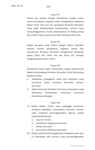 2021, No.15 -230-
Pasal 377
Dalam hal sampai dengan berakhirnya jangka waktu
sanksi pembekuan kegiatan usaha sebagaimana dimaksud
dalam Pasal 376 ayat (2), pemegang Perizinan Berusaha
tetap tidak melaksanakan kewajibannya, menteri yang
menyelenggarakan urusan pemerintahan di bidang energi
dan sumber daya mineral mencabut Perizinan Berusaha.
Pasal 378
Segala kerugian yang timbul sebagai akibat diberikan
teguran tertulis, pembekuan kegiatan usaha, dan
pencabutan Perizinan Berusaha sebagaimana dimaksud
dalam Pasal 375, Pasal 376 dan Pasal 377 menjadi
tanggung jawab badan usaha.
Pasal 379
Pemerintah Pusat dapat memberikan sanksi administratif
dalam hal pemegang Perizinan Berusaha Untuk Menunjang
Kegiatan Usaha:
a. melakukan pelanggaran salah satu kewajiban yang
tercantum dalam Perizinan Berusaha lainnya;
dan/atau
b. tidak memenuhi kewajiban dan/atau persyaratan yang
ditetapkan berdasarkan ketentuan peraturan
perundang-undangan.
Pasal 380
(1) Setiap Pelaku Usaha yang melanggar ketentuan
mengenai kewajiban, persyaratan, dan/atau standar
pada subsektor ketenagalistrikan dikenai sanksi
administratif berupa:
a. teguran tertulis;
b. pembekuan kegiatan sementara;
c. denda; dan/atau
d. pencabutan Perizinan Berusaha.
(2) Sanksi administratif sebagaimana dimaksud pada ayat
(1) ditetapkan oleh menteri yang menyelenggarakan
www.peraturan.go.id
 