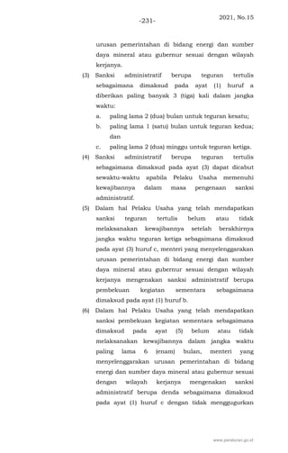 2021, No.15
-231-
urusan pemerintahan di bidang energi dan sumber
daya mineral atau gubernur sesuai dengan wilayah
kerjanya.
(3) Sanksi administratif berupa teguran tertulis
sebagaimana dimaksud pada ayat (1) huruf a
diberikan paling banyak 3 (tiga) kali dalam jangka
waktu:
a. paling lama 2 (dua) bulan untuk teguran kesatu;
b. paling lama 1 (satu) bulan untuk teguran kedua;
dan
c. paling lama 2 (dua) minggu untuk teguran ketiga.
(4) Sanksi administratif berupa teguran tertulis
sebagaimana dimaksud pada ayat (3) dapat dicabut
sewaktu-waktu apabila Pelaku Usaha memenuhi
kewajibannya dalam masa pengenaan sanksi
administratif.
(5) Dalam hal Pelaku Usaha yang telah mendapatkan
sanksi teguran tertulis belum atau tidak
melaksanakan kewajibannya setelah berakhirnya
jangka waktu teguran ketiga sebagaimana dimaksud
pada ayat (3) huruf c, menteri yang menyelenggarakan
urusan pemerintahan di bidang energi dan sumber
daya mineral atau gubernur sesuai dengan wilayah
kerjanya mengenakan sanksi administratif berupa
pembekuan kegiatan sementara sebagaimana
dimaksud pada ayat (1) huruf b.
(6) Dalam hal Pelaku Usaha yang telah mendapatkan
sanksi pembekuan kegiatan sementara sebagaimana
dimaksud pada ayat (5) belum atau tidak
melaksanakan kewajibannya dalam jangka waktu
paling lama 6 (enam) bulan, menteri yang
menyelenggarakan urusan pemerintahan di bidang
energi dan sumber daya mineral atau gubernur sesuai
dengan wilayah kerjanya mengenakan sanksi
administratif berupa denda sebagaimana dimaksud
pada ayat (1) huruf c dengan tidak menggugurkan
www.peraturan.go.id
 
