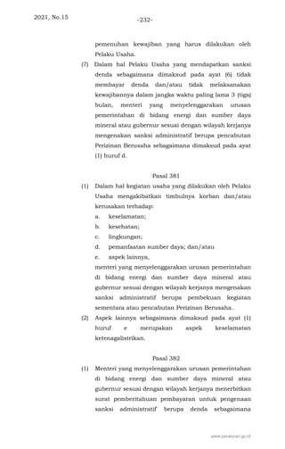 2021, No.15 -232-
pemenuhan kewajiban yang harus dilakukan oleh
Pelaku Usaha.
(7) Dalam hal Pelaku Usaha yang mendapatkan sanksi
denda sebagaimana dimaksud pada ayat (6) tidak
membayar denda dan/atau tidak melaksanakan
kewajibannya dalam jangka waktu paling lama 3 (tiga)
bulan, menteri yang menyelenggarakan urusan
pemerintahan di bidang energi dan sumber daya
mineral atau gubernur sesuai dengan wilayah kerjanya
mengenakan sanksi administratif berupa pencabutan
Perizinan Berusaha sebagaimana dimaksud pada ayat
(1) huruf d.
Pasal 381
(1) Dalam hal kegiatan usaha yang dilakukan oleh Pelaku
Usaha mengakibatkan timbulnya korban dan/atau
kerusakan terhadap:
a. keselamatan;
b. kesehatan;
c. lingkungan;
d. pemanfaatan sumber daya; dan/atau
e. aspek lainnya,
menteri yang menyelenggarakan urusan pemerintahan
di bidang energi dan sumber daya mineral atau
gubernur sesuai dengan wilayah kerjanya mengenakan
sanksi administratif berupa pembekuan kegiatan
sementara atau pencabutan Perizinan Berusaha.
(2) Aspek lainnya sebagaimana dimaksud pada ayat (1)
huruf e merupakan aspek keselamatan
ketenagalistrikan.
Pasal 382
(1) Menteri yang menyelenggarakan urusan pemerintahan
di bidang energi dan sumber daya mineral atau
gubernur sesuai dengan wilayah kerjanya menerbitkan
surat pemberitahuan pembayaran untuk pengenaan
sanksi administratif' berupa denda sebagaimana
www.peraturan.go.id
 