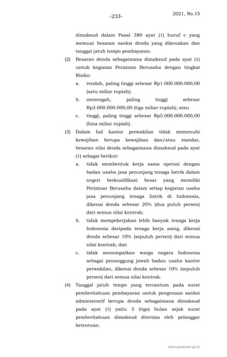 2021, No.15
-233-
dimaksud dalam Pasal 380 ayat (1) huruf c yang
memuat besaran sanksi denda yang dikenakan dan
tanggal jatuh tempo pembayaran.
(2) Besaran denda sebagaimana dimaksud pada ayat (1)
untuk kegiatan Perizinan Berusaha dengan tingkat
Risiko:
a. rendah, paling tinggi sebesar Rp1.000.000.000,00
(satu miliar rupiah);
b. menengah, paling tinggi sebesar
Rp3.000.000.000,00 (tiga miliar rupiah); atau
c. tinggi, paling tinggi sebesar Rp5.000.000.000,00
(lima miliar rupiah).
(3) Dalam hal kantor perwakilan tidak memenuhi
kewajiban berupa kewajiban dan/atau standar,
besaran nilai denda sebagaimana dimaksud pada ayat
(1) sebagai berikut:
a. tidak membentuk kerja sama operasi dengan
badan usaha jasa penunjang tenaga listrik dalam
negeri berkualifikasi besar yang memiliki
Perizinan Berusaha dalam setiap kegiatan usaha
jasa penunjang tenaga listrik di Indonesia,
dikenai denda sebesar 20% (dua puluh persen)
dari semua nilai kontrak;
b. tidak mempekerjakan lebih banyak tenaga kerja
Indonesia daripada tenaga kerja asing, dikenai
denda sebesar 10% (sepuluh persen) dari semua
nilai kontrak; dan
c. tidak menempatkan warga negara Indonesia
sebagai penanggung jawab badan usaha kantor
perwakilan, dikenai denda sebesar 10% (sepuluh
persen) dari semua nilai kontrak.
(4) Tanggal jatuh tempo yang tercantum pada surat
pemberitahuan pembayaran untuk pengenaan sanksi
administratif berupa denda sebagaimana dimaksud
pada ayat (1) yaitu 3 (tiga) bulan sejak surat
pemberitahuan dimaksud diterima oleh pelanggar
ketentuan.
www.peraturan.go.id
 