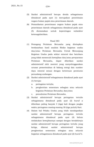 2021, No.15 -234-
(5) Sanksi administratif berupa denda sebagaimana
dimaksud pada ayat (1) merupakan penerimaan
negara bukan pajak atau penerimaan daerah.
(6) Pemanfaatan penerimaan negara bukan pajak atau
penerimaan daerah sebagaimana dimaksud pada ayat
(5) diutamakan untuk kepentingan subsektor
ketenagalistrikan.
Pasal 383
(1) Pemegang Perizinan Berusaha yang ditetapkan
berdasarkan hasil analisis Risiko kegiatan usaha
dan/atau Perizinan Berusaha Untuk Menunjang
Kegiatan Usaha pada sektor mineral dan batubara
yang tidak memenuhi kewajiban dan/atau persyaratan
Perizinan Berusaha, dapat diberikan sanksi
administratif oleh menteri yang menyelenggarakan
urusan pemerintahan di bidang energi dan sumber
daya mineral sesuai dengan ketentuan peraturan
perundang-undangan.
(2) Sanksi administratif sebagaimana dimaksud pada ayat
(1) berupa:
a. peringatan tertulis;
b. penghentian sementara sebagian atau seluruh
kegiatan Perizinan Berusaha; dan/atau
c. pencabutan Perizinan Berusaha.
(3) Sanksi administratif berupa peringatan tertulis
sebagaimana dimaksud pada ayat (2) huruf a
diberikan paling banyak 3 (tiga) kali dengan jangka
waktu peringatan masing-masing 30 (tiga puluh) Hari.
(4) Dalam hal Pelaku Usaha yang telah mendapatkan
sanksi administratif berupa peringatan tertulis
sebagaimana dimaksud pada ayat (3) belum
melakukan kewajibannya sampai dengan berakhirnya
sanksi administratif berupa peringatan tertulis yang
ketiga, dikenai sanksi administratif berupa
penghentian sementara sebagian atau seluruh
kegiatan sebagaimana dimaksud pada ayat (2) huruf b.
www.peraturan.go.id
 