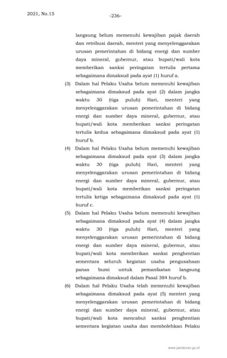 2021, No.15 -236-
langsung belum memenuhi kewajiban pajak daerah
dan retribusi daerah, menteri yang menyelenggarakan
urusan pemerintahan di bidang energi dan sumber
daya mineral, gubernur, atau bupati/wali kota
memberikan sanksi peringatan tertulis pertama
sebagaimana dimaksud pada ayat (1) huruf a.
(3) Dalam hal Pelaku Usaha belum memenuhi kewajiban
sebagaimana dimaksud pada ayat (2) dalam jangka
waktu 30 (tiga puluh) Hari, menteri yang
menyelenggarakan urusan pemerintahan di bidang
energi dan sumber daya mineral, gubernur, atau
bupati/wali kota memberikan sanksi peringatan
tertulis kedua sebagaimana dimaksud pada ayat (1)
huruf b.
(4) Dalam hal Pelaku Usaha belum memenuhi kewajiban
sebagaimana dimaksud pada ayat (3) dalam jangka
waktu 30 (tiga puluh) Hari, menteri yang
menyelenggarakan urusan pemerintahan di bidang
energi dan sumber daya mineral, gubernur, atau
bupati/wali kota memberikan sanksi peringatan
tertulis ketiga sebagaimana dimaksud pada ayat (1)
huruf c.
(5) Dalam hal Pelaku Usaha belum memenuhi kewajiban
sebagaimana dimaksud pada ayat (4) dalam jangka
waktu 30 (tiga puluh) Hari, menteri yang
menyelenggarakan urusan pemerintahan di bidang
energi dan sumber daya mineral, gubernur, atau
bupati/wali kota memberikan sanksi penghentian
sementara seluruh kegiatan usaha pengusahaan
panas bumi untuk pemanfaatan langsung
sebagaimana dimaksud dalam Pasal 384 huruf b.
(6) Dalam hal Pelaku Usaha telah memenuhi kewajiban
sebagaimana dimaksud pada ayat (5) menteri yang
menyelenggarakan urusan pemerintahan di bidang
energi dan sumber daya mineral, gubernur, atau
bupati/wali kota mencabut sanksi penghentian
sementara kegiatan usaha dan membolehkan Pelaku
www.peraturan.go.id
 