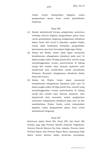2021, No.15
-237-
Usaha untuk melanjutkan kegiatan usaha
pengusahaan panas bumi untuk pemanfaatan
langsung.
Pasal 386
(1) Sanksi administratif berupa penghentian sementara
terhadap seluruh kegiatan pengusahaan panas bumi
untuk pemanfaatan langsung sebagaimana dimaksud
dalam Pasal 384 huruf b diberikan apabila Pelaku
Usaha tidak melakukan kewajiban pengendalian
pencemaran dan/atau kerusakan lingkungan hidup.
(2) Dalam hal Pelaku Usaha tidak dapat memenuhi
kewajibannya sebagaimana dimaksud pada ayat (1)
dalam jangka waktu 30 (tiga puluh) Hari, menteri yang
menyelenggarakan urusan pemerintahan di bidang
energi dan sumber daya mineral, gubernur atau
bupati/wali kota memberikan sanksi pencabutan
Perizinan Berusaha sebagaimana dimaksud dalam
Pasal 384 huruf c.
(3) Dalam hal Pelaku Usaha dapat memenuhi
kewajibannya sebagaimana dimaksud pada ayat (1)
dalam jangka waktu 30 (tiga puluh) Hari, menteri yang
menyelenggarakan urusan pemerintahan di bidang
energi dan sumber daya mineral, gubernur, atau
bupati/wali kota mencabut sanksi penghentian
sementara sebagaimana dimaksud pada ayat (1) dan
membolehkan Pelaku Usaha untuk melanjutkan
kegiatan usaha pengusahaan panas bumi untuk
pemanfaatan langsung.
Pasal 387
Ketentuan dalam Pasal 384, Pasal 385, dan Pasal 386
berlaku juga bagi Provinsi Daerah Istimewa Yogyakarta,
Provinsi Daerah Khusus Ibu Kota Jakarta, Provinsi Aceh,
Provinsi Papua, dan Provinsi Papua Barat, sepanjang tidak
diatur secara khusus dalam peraturan perundang-
www.peraturan.go.id
 