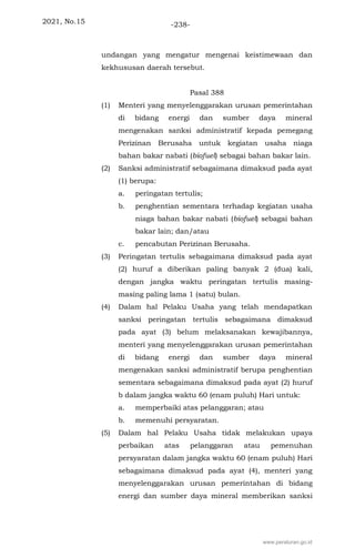 2021, No.15 -238-
undangan yang mengatur mengenai keistimewaan dan
kekhususan daerah tersebut.
Pasal 388
(1) Menteri yang menyelenggarakan urusan pemerintahan
di bidang energi dan sumber daya mineral
mengenakan sanksi administratif kepada pemegang
Perizinan Berusaha untuk kegiatan usaha niaga
bahan bakar nabati (biofuel) sebagai bahan bakar lain.
(2) Sanksi administratif sebagaimana dimaksud pada ayat
(1) berupa:
a. peringatan tertulis;
b. penghentian sementara terhadap kegiatan usaha
niaga bahan bakar nabati (biofuel) sebagai bahan
bakar lain; dan/atau
c. pencabutan Perizinan Berusaha.
(3) Peringatan tertulis sebagaimana dimaksud pada ayat
(2) huruf a diberikan paling banyak 2 (dua) kali,
dengan jangka waktu peringatan tertulis masing-
masing paling lama 1 (satu) bulan.
(4) Dalam hal Pelaku Usaha yang telah mendapatkan
sanksi peringatan tertulis sebagaimana dimaksud
pada ayat (3) belum melaksanakan kewajibannya,
menteri yang menyelenggarakan urusan pemerintahan
di bidang energi dan sumber daya mineral
mengenakan sanksi administratif berupa penghentian
sementara sebagaimana dimaksud pada ayat (2) huruf
b dalam jangka waktu 60 (enam puluh) Hari untuk:
a. memperbaiki atas pelanggaran; atau
b. memenuhi persyaratan.
(5) Dalam hal Pelaku Usaha tidak melakukan upaya
perbaikan atas pelanggaran atau pemenuhan
persyaratan dalam jangka waktu 60 (enam puluh) Hari
sebagaimana dimaksud pada ayat (4), menteri yang
menyelenggarakan urusan pemerintahan di bidang
energi dan sumber daya mineral memberikan sanksi
www.peraturan.go.id
 