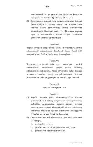2021, No.15
-239-
administratif berupa pencabutan Perizinan Berusaha
sebagaimana dimaksud pada ayat (2) huruf c.
(6) Kewenangan menteri yang menyelenggarakan urusan
pemerintahan di bidang energi dan sumber daya
mineral dalam memberikan sanksi administratif
sebagaimana dimaksud pada ayat (1) sampai dengan
ayat (5) dilaksanakan sesuai dengan ketentuan
peraturan perundang-undangan.
Pasal 389
Segala kerugian yang timbul akibat diberikannya sanksi
administratif sebagaimana dimaksud dalam Pasal 388
menjadi beban Pelaku Usaha yang bersangkutan.
Pasal 390
Ketentuan mengenai tata cara pengenaan sanksi
administratif, mekanisme, jangka waktu, banding
administratif, dan pejabat yang berwenang diatur dengan
peraturan menteri yang menyelenggarakan urusan
pemerintahan di bidang energi dan sumber daya mineral.
Paragraf 5
Sektor Ketenaganukliran
Pasal 391
(1) Kepala lembaga yang menyelenggarakan urusan
pemerintahan di bidang pengawasan ketenaganukliran
subsektor pemanfaatan sumber radiasi pengion
menjatuhkan sanksi administratif kepada pemegang
Perizinan Berusaha apabila ditemukan pelanggaran
terhadap ketentuan Perizinan Berusaha.
(2) Sanksi administratif sebagaimana dimaksud pada ayat
(1) berupa:
a. peringatan tertulis;
b. pembekuan Perizinan Berusaha; dan/atau
c. pencabutan Perizinan Berusaha.
www.peraturan.go.id
 