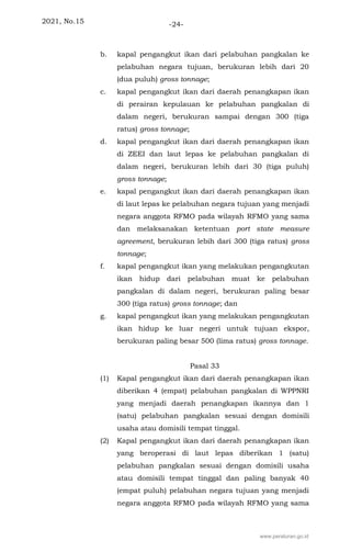 2021, No.15 -24-
b. kapal pengangkut ikan dari pelabuhan pangkalan ke
pelabuhan negara tujuan, berukuran lebih dari 20
(dua puluh) gross tonnage;
c. kapal pengangkut ikan dari daerah penangkapan ikan
di perairan kepulauan ke pelabuhan pangkalan di
dalam negeri, berukuran sampai dengan 300 (tiga
ratus) gross tonnage;
d. kapal pengangkut ikan dari daerah penangkapan ikan
di ZEEI dan laut lepas ke pelabuhan pangkalan di
dalam negeri, berukuran lebih dari 30 (tiga puluh)
gross tonnage;
e. kapal pengangkut ikan dari daerah penangkapan ikan
di laut lepas ke pelabuhan negara tujuan yang menjadi
negara anggota RFMO pada wilayah RFMO yang sama
dan melaksanakan ketentuan port state measure
agreement, berukuran lebih dari 300 (tiga ratus) gross
tonnage;
f. kapal pengangkut ikan yang melakukan pengangkutan
ikan hidup dari pelabuhan muat ke pelabuhan
pangkalan di dalam negeri, berukuran paling besar
300 (tiga ratus) gross tonnage; dan
g. kapal pengangkut ikan yang melakukan pengangkutan
ikan hidup ke luar negeri untuk tujuan ekspor,
berukuran paling besar 500 (lima ratus) gross tonnage.
Pasal 33
(1) Kapal pengangkut ikan dari daerah penangkapan ikan
diberikan 4 (empat) pelabuhan pangkalan di WPPNRI
yang menjadi daerah penangkapan ikannya dan 1
(satu) pelabuhan pangkalan sesuai dengan domisili
usaha atau domisili tempat tinggal.
(2) Kapal pengangkut ikan dari daerah penangkapan ikan
yang beroperasi di laut lepas diberikan 1 (satu)
pelabuhan pangkalan sesuai dengan domisili usaha
atau domisili tempat tinggal dan paling banyak 40
(empat puluh) pelabuhan negara tujuan yang menjadi
negara anggota RFMO pada wilayah RFMO yang sama
www.peraturan.go.id
 