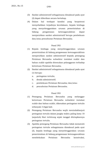 2021, No.15 -240-
(3) Sanksi administratif sebagaimana dimaksud pada ayat
(2) dapat diberikan secara bertahap.
(4) Dalam hal terdapat kondisi yang berpotensi
menyebabkan terjadinya kecelakaan, kepala lembaga
yang menyelenggarakan urusan pemerintahan di
bidang pengawasan ketenaganukliran dapat
menjatuhkan sanksi administratif berupa pembekuan
dan/atau pencabutan Perizinan Berusaha.
Pasal 392
(1) Kepala lembaga yang menyelenggarakan urusan
pemerintahan di bidang pengawasan ketenaganukliran
menjatuhkan sanksi administratif kepada pemegang
Perizinan Berusaha subsektor instalasi nuklir dan
bahan nuklir apabila ditemukan pelanggaran terhadap
ketentuan Perizinan Berusaha.
(2) Sanksi administratif sebagaimana dimaksud pada ayat
(1) berupa:
a. peringatan tertulis;
b. denda administratif;
c. pembekuan Perizinan Berusaha; dan/atau
d. pencabutan Perizinan Berusaha.
Pasal 393
(1) Pemegang Perizinan Berusaha yang melanggar
ketentuan Perizinan Berusaha subsektor instalasi
nuklir dan bahan nuklir, dikenakan peringatan tertulis
sebanyak 3 (tiga) kali.
(2) Pemegang Perizinan Berusaha wajib menindaklanjuti
peringatan tertulis dalam jangka waktu paling lama 10
(sepuluh) Hari terhitung sejak tanggal ditetapkannya
peringatan tertulis.
(3) Apabila pemegang Perizinan Berusaha tidak mematuhi
peringatan tertulis sebagaimana dimaksud pada ayat
(2), kepala lembaga yang menyelenggarakan urusan
pemerintahan di bidang pengawasan ketenaganukliran
membekukan Perizinan Berusaha konstruksi,
www.peraturan.go.id
 