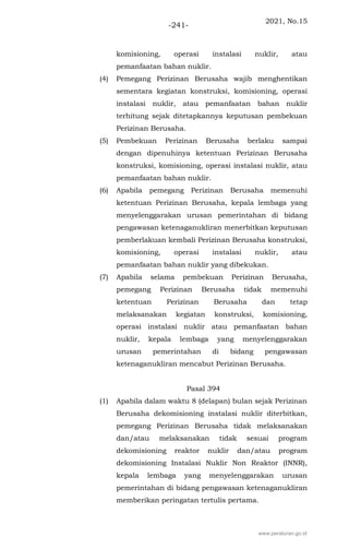 2021, No.15
-241-
komisioning, operasi instalasi nuklir, atau
pemanfaatan bahan nuklir.
(4) Pemegang Perizinan Berusaha wajib menghentikan
sementara kegiatan konstruksi, komisioning, operasi
instalasi nuklir, atau pemanfaatan bahan nuklir
terhitung sejak ditetapkannya keputusan pembekuan
Perizinan Berusaha.
(5) Pembekuan Perizinan Berusaha berlaku sampai
dengan dipenuhinya ketentuan Perizinan Berusaha
konstruksi, komisioning, operasi instalasi nuklir, atau
pemanfaatan bahan nuklir.
(6) Apabila pemegang Perizinan Berusaha memenuhi
ketentuan Perizinan Berusaha, kepala lembaga yang
menyelenggarakan urusan pemerintahan di bidang
pengawasan ketenaganukliran menerbitkan keputusan
pemberlakuan kembali Perizinan Berusaha konstruksi,
komisioning, operasi instalasi nuklir, atau
pemanfaatan bahan nuklir yang dibekukan.
(7) Apabila selama pembekuan Perizinan Berusaha,
pemegang Perizinan Berusaha tidak memenuhi
ketentuan Perizinan Berusaha dan tetap
melaksanakan kegiatan konstruksi, komisioning,
operasi instalasi nuklir atau pemanfaatan bahan
nuklir, kepala lembaga yang menyelenggarakan
urusan pemerintahan di bidang pengawasan
ketenaganukliran mencabut Perizinan Berusaha.
Pasal 394
(1) Apabila dalam waktu 8 (delapan) bulan sejak Perizinan
Berusaha dekomisioning instalasi nuklir diterbitkan,
pemegang Perizinan Berusaha tidak melaksanakan
dan/atau melaksanakan tidak sesuai program
dekomisioning reaktor nuklir dan/atau program
dekomisioning Instalasi Nuklir Non Reaktor (INNR),
kepala lembaga yang menyelenggarakan urusan
pemerintahan di bidang pengawasan ketenaganukliran
memberikan peringatan tertulis pertama.
www.peraturan.go.id
 