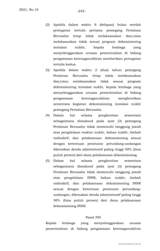 2021, No.15 -242-
(2) Apabila dalam waktu 8 (delapan) bulan setelah
peringatan tertulis pertama pemegang Perizinan
Berusaha tetap tidak melaksanakan dan/atau
melaksanakan tidak sesuai program dekomisioning
instalasi nuklir, kepala lembaga yang
menyelenggarakan urusan pemerintahan di bidang
pengawasan ketenaganukliran memberikan peringatan
tertulis kedua.
(3) Apabila dalam waktu 2 (dua) tahun pemegang
Perizinan Berusaha tetap tidak melaksanakan
dan/atau melaksanakan tidak sesuai program
dekomisioning instalasi nuklir, kepala lembaga yang
menyelenggarakan urusan pemerintahan di bidang
pengawasan ketenaganukliran menghentikan
sementara kegiatan dekomisioning instalasi nuklir
pemegang Perizinan Berusaha.
(4) Dalam hal selama penghentian sementara
sebagaimana dimaksud pada ayat (3) pemegang
Perizinan Berusaha tidak memenuhi tanggung jawab
atas pengelolaan reaktor nuklir, bahan nuklir, limbah
radioaktif, dan pelaksanaan dekomisioning sesuai
dengan ketentuan peraturan perundang-undangan
dikenakan denda administratif paling tinggi 50% (lima
puluh persen) dari dana pelaksanaan dekomisioning.
(5) Dalam hal selama penghentian sementara
sebagaimana dimaksud pada ayat (3) pemegang
Perizinan Berusaha tidak memenuhi tanggung jawab
atas pengelolaan INNR, bahan nuklir, limbah
radioaktif, dan pelaksanaan dekomisioning INNR
sesuai dengan ketentuan peraturan perundang-
undangan, dikenakan denda administratif paling tinggi
50% (lima puluh persen) dari dana pelaksanaan
dekomisioning INNR.
Pasal 395
Kepala lembaga yang menyelenggarakan urusan
pemerintahan di bidang pengawasan ketenaganukliran
www.peraturan.go.id
 
