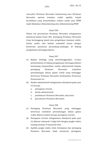 2021, No.15
-243-
mencabut Perizinan Berusaha komisioning atau Perizinan
Berusaha operasi instalasi nuklir apabila terjadi
kecelakaan yang menyebabkan reaktor nuklir atau INNR
wajib dilakukan dekomisioning atau dekomisioning INNR.
Pasal 396
Dalam hal pencabutan Perizinan Berusaha sebagaimana
dimaksud dalam Pasal 395, pemegang Perizinan Berusaha
tetap bertanggung jawab atas pengelolaan instalasi nuklir,
bahan nuklir, dan limbah radioaktif sesuai dengan
ketentuan peraturan perundang-undangan di bidang
pengawasan ketenaganukliran.
Pasal 397
(1) Kepala lembaga yang menyelenggarakan urusan
pemerintahan di bidang pengawasan ketenaganukliran
berwenang menjatuhkan sanksi administratif kepada
pemegang Perizinan Berusaha subsektor
pertambangan bahan galian nuklir yang melanggar
ketentuan Perizinan Berusaha berdasarkan Peraturan
Pemerintah ini.
(2) Sanksi administratif sebagaimana dimaksud pada ayat
(1) berupa:
a. peringatan tertulis;
b. denda administratif;
c. pembekuan Perizinan Berusaha; dan/atau
d. pencabutan Perizinan Berusaha.
Pasal 398
(1) Pemegang Perizinan Berusaha yang melanggar
ketentuan subsektor pertambangan bahan galian
nuklir dikenai sanksi berupa peringatan tertulis.
(2) Peringatan tertulis sebagaimana dimaksud pada ayat
(1) dikenai sebanyak 3 (tiga) kali dengan jangka waktu
masing-masing 10 (sepuluh) Hari.
(3) Apabila jangka waktu telah terlampaui dan pemegang
Perizinan Berusaha tidak mematuhi peringatan
www.peraturan.go.id
 